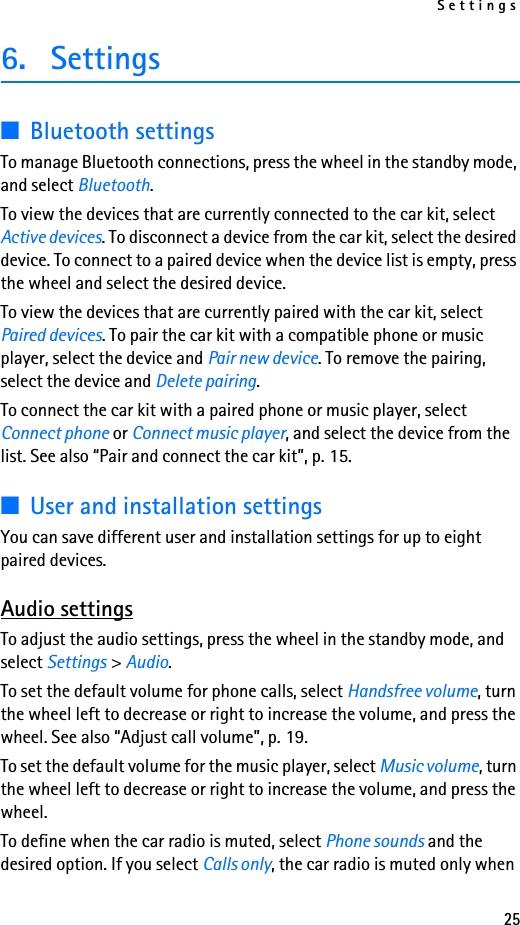 Settings256. Settings■Bluetooth settingsTo manage Bluetooth connections, press the wheel in the standby mode, and select Bluetooth.To view the devices that are currently connected to the car kit, select Active devices. To disconnect a device from the car kit, select the desired device. To connect to a paired device when the device list is empty, press the wheel and select the desired device.To view the devices that are currently paired with the car kit, select Paired devices. To pair the car kit with a compatible phone or music player, select the device and Pair new device. To remove the pairing, select the device and Delete pairing.To connect the car kit with a paired phone or music player, select Connect phone or Connect music player, and select the device from the list. See also “Pair and connect the car kit”, p. 15.■User and installation settingsYou can save different user and installation settings for up to eight paired devices.Audio settingsTo adjust the audio settings, press the wheel in the standby mode, and select Settings &gt; Audio.To set the default volume for phone calls, select Handsfree volume, turn the wheel left to decrease or right to increase the volume, and press the wheel. See also “Adjust call volume”, p. 19.To set the default volume for the music player, select Music volume, turn the wheel left to decrease or right to increase the volume, and press the wheel.To define when the car radio is muted, select Phone sounds and the desired option. If you select Calls only, the car radio is muted only when 