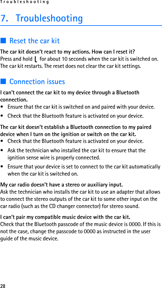 Troubleshooting287. Troubleshooting■Reset the car kitThe car kit doesn’t react to my actions. How can I reset it?Press and hold   for about 10 seconds when the car kit is switched on. The car kit restarts. The reset does not clear the car kit settings.■Connection issuesI can’t connect the car kit to my device through a Bluetooth connection.• Ensure that the car kit is switched on and paired with your device.• Check that the Bluetooth feature is activated on your device.The car kit doesn’t establish a Bluetooth connection to my paired device when I turn on the ignition or switch on the car kit.• Check that the Bluetooth feature is activated on your device.• Ask the technician who installed the car kit to ensure that the ignition sense wire is properly connected.• Ensure that your device is set to connect to the car kit automatically when the car kit is switched on.My car radio doesn’t have a stereo or auxiliary input.Ask the technician who installs the car kit to use an adapter that allows to connect the stereo outputs of the car kit to some other input on the car radio (such as the CD changer connector) for stereo sound.I can’t pair my compatible music device with the car kit.Check that the Bluetooth passcode of the music device is 0000. If this is not the case, change the passcode to 0000 as instructed in the user guide of the music device.