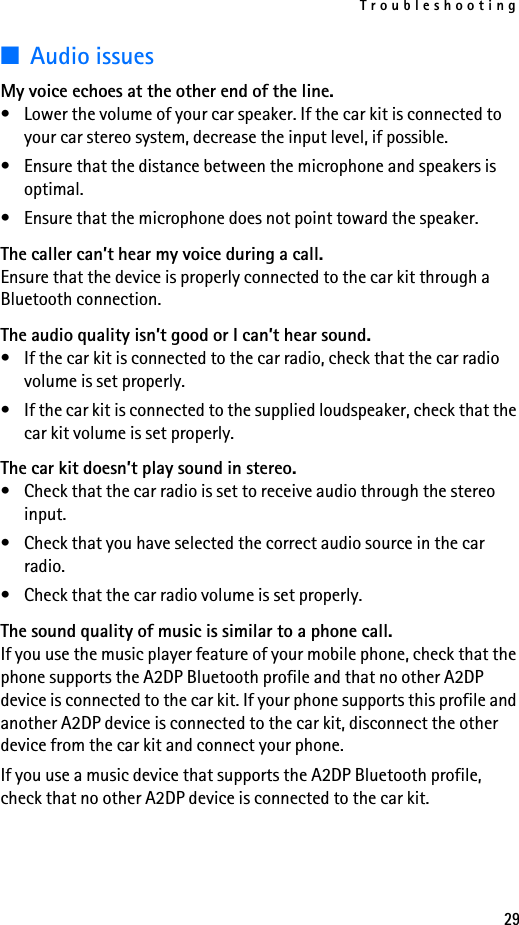 Troubleshooting29■Audio issuesMy voice echoes at the other end of the line.• Lower the volume of your car speaker. If the car kit is connected to your car stereo system, decrease the input level, if possible.• Ensure that the distance between the microphone and speakers is optimal.• Ensure that the microphone does not point toward the speaker.The caller can’t hear my voice during a call.Ensure that the device is properly connected to the car kit through a Bluetooth connection.The audio quality isn’t good or I can’t hear sound.• If the car kit is connected to the car radio, check that the car radio volume is set properly.• If the car kit is connected to the supplied loudspeaker, check that the car kit volume is set properly.The car kit doesn’t play sound in stereo.• Check that the car radio is set to receive audio through the stereo input.• Check that you have selected the correct audio source in the car radio.• Check that the car radio volume is set properly.The sound quality of music is similar to a phone call.If you use the music player feature of your mobile phone, check that the phone supports the A2DP Bluetooth profile and that no other A2DP device is connected to the car kit. If your phone supports this profile and another A2DP device is connected to the car kit, disconnect the other device from the car kit and connect your phone.If you use a music device that supports the A2DP Bluetooth profile, check that no other A2DP device is connected to the car kit.