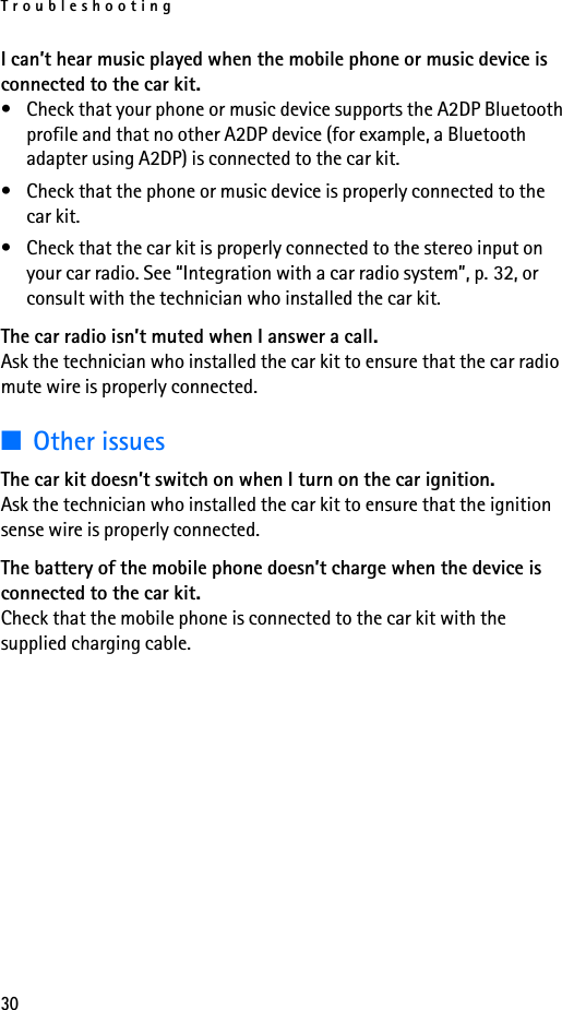 Troubleshooting30I can’t hear music played when the mobile phone or music device is connected to the car kit.• Check that your phone or music device supports the A2DP Bluetooth profile and that no other A2DP device (for example, a Bluetooth adapter using A2DP) is connected to the car kit.• Check that the phone or music device is properly connected to the car kit.• Check that the car kit is properly connected to the stereo input on your car radio. See “Integration with a car radio system”, p. 32, or consult with the technician who installed the car kit.The car radio isn’t muted when I answer a call.Ask the technician who installed the car kit to ensure that the car radio mute wire is properly connected.■Other issuesThe car kit doesn’t switch on when I turn on the car ignition.Ask the technician who installed the car kit to ensure that the ignition sense wire is properly connected.The battery of the mobile phone doesn’t charge when the device is connected to the car kit.Check that the mobile phone is connected to the car kit with the supplied charging cable.