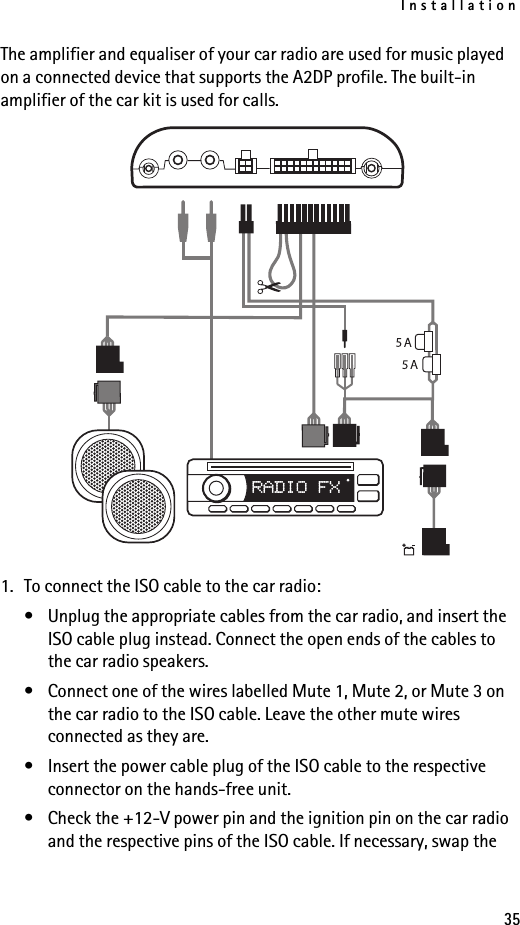Installation35The amplifier and equaliser of your car radio are used for music played on a connected device that supports the A2DP profile. The built-in amplifier of the car kit is used for calls.1. To connect the ISO cable to the car radio:• Unplug the appropriate cables from the car radio, and insert the ISO cable plug instead. Connect the open ends of the cables to the car radio speakers.• Connect one of the wires labelled Mute 1, Mute 2, or Mute 3 on the car radio to the ISO cable. Leave the other mute wires connected as they are.• Insert the power cable plug of the ISO cable to the respective connector on the hands-free unit.• Check the +12-V power pin and the ignition pin on the car radio and the respective pins of the ISO cable. If necessary, swap the 