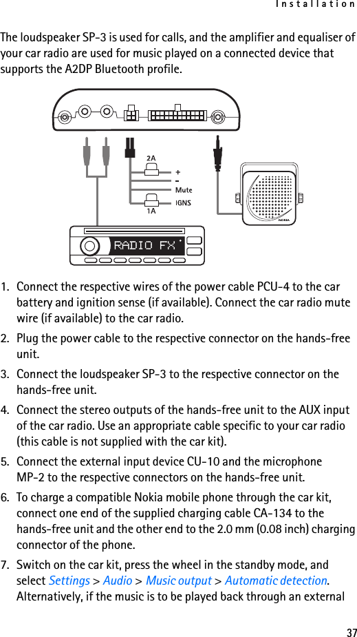 Installation37The loudspeaker SP-3 is used for calls, and the amplifier and equaliser of your car radio are used for music played on a connected device that supports the A2DP Bluetooth profile.1. Connect the respective wires of the power cable PCU-4 to the car battery and ignition sense (if available). Connect the car radio mute wire (if available) to the car radio.2. Plug the power cable to the respective connector on the hands-free unit.3. Connect the loudspeaker SP-3 to the respective connector on the hands-free unit.4. Connect the stereo outputs of the hands-free unit to the AUX input of the car radio. Use an appropriate cable specific to your car radio (this cable is not supplied with the car kit).5. Connect the external input device CU-10 and the microphone MP-2 to the respective connectors on the hands-free unit.6. To charge a compatible Nokia mobile phone through the car kit, connect one end of the supplied charging cable CA-134 to the hands-free unit and the other end to the 2.0 mm (0.08 inch) charging connector of the phone.7. Switch on the car kit, press the wheel in the standby mode, and select Settings &gt; Audio &gt; Music output &gt; Automatic detection. Alternatively, if the music is to be played back through an external 