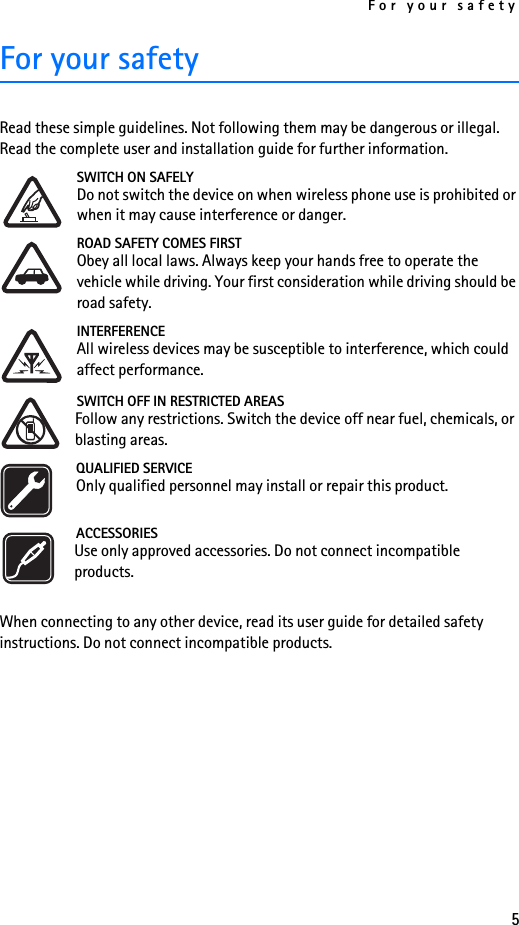 For your safety5For your safetyRead these simple guidelines. Not following them may be dangerous or illegal. Read the complete user and installation guide for further information.SWITCH ON SAFELYDo not switch the device on when wireless phone use is prohibited or when it may cause interference or danger.ROAD SAFETY COMES FIRSTObey all local laws. Always keep your hands free to operate the vehicle while driving. Your first consideration while driving should be road safety.INTERFERENCEAll wireless devices may be susceptible to interference, which could affect performance.SWITCH OFF IN RESTRICTED AREASFollow any restrictions. Switch the device off near fuel, chemicals, or blasting areas.QUALIFIED SERVICEOnly qualified personnel may install or repair this product.ACCESSORIESUse only approved accessories. Do not connect incompatible products.When connecting to any other device, read its user guide for detailed safety instructions. Do not connect incompatible products.