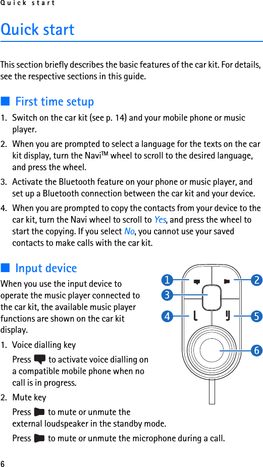 Quick start6Quick startThis section briefly describes the basic features of the car kit. For details, see the respective sections in this guide.■First time setup1. Switch on the car kit (see p. 14) and your mobile phone or music player.2. When you are prompted to select a language for the texts on the car kit display, turn the NaviTM wheel to scroll to the desired language, and press the wheel.3. Activate the Bluetooth feature on your phone or music player, and set up a Bluetooth connection between the car kit and your device.4. When you are prompted to copy the contacts from your device to the car kit, turn the Navi wheel to scroll to Yes, and press the wheel to start the copying. If you select No, you cannot use your saved contacts to make calls with the car kit.■Input deviceWhen you use the input device to operate the music player connected to the car kit, the available music player functions are shown on the car kit display.1. Voice dialling keyPress   to activate voice dialling on a compatible mobile phone when no call is in progress.2. Mute keyPress   to mute or unmute the external loudspeaker in the standby mode.Press   to mute or unmute the microphone during a call.