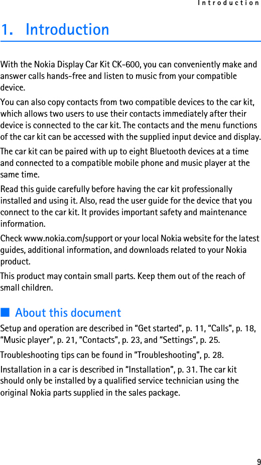 Introduction91. IntroductionWith the Nokia Display Car Kit CK-600, you can conveniently make and answer calls hands-free and listen to music from your compatible device.You can also copy contacts from two compatible devices to the car kit, which allows two users to use their contacts immediately after their device is connected to the car kit. The contacts and the menu functions of the car kit can be accessed with the supplied input device and display.The car kit can be paired with up to eight Bluetooth devices at a time and connected to a compatible mobile phone and music player at the same time.Read this guide carefully before having the car kit professionally installed and using it. Also, read the user guide for the device that you connect to the car kit. It provides important safety and maintenance information.Check www.nokia.com/support or your local Nokia website for the latest guides, additional information, and downloads related to your Nokia product.This product may contain small parts. Keep them out of the reach of small children.■About this documentSetup and operation are described in “Get started”, p. 11, “Calls”, p. 18, “Music player”, p. 21, “Contacts”, p. 23, and “Settings”, p. 25. Troubleshooting tips can be found in “Troubleshooting”, p. 28.Installation in a car is described in “Installation”, p. 31. The car kit should only be installed by a qualified service technician using the original Nokia parts supplied in the sales package.