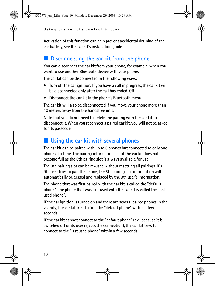 Using the remote control button10Activation of this function can help prevent accidental draining of the car battery, see the car kit’s installation guide.■Disconnecting the car kit from the phoneYou can disconnect the car kit from your phone, for example, when you want to use another Bluetooth device with your phone.The car kit can be disconnected in the following ways:• Turn off the car ignition. If you have a call in progress, the car kit will be disconnected only after the call has ended. OR:• Disconnect the car kit in the phone’s Bluetooth menu.The car kit will also be disconnected if you move your phone more than 10 meters away from the handsfree unit.Note that you do not need to delete the pairing with the car kit to disconnect it. When you reconnect a paired car kit, you will not be asked for its passcode.■Using the car kit with several phonesThe car kit can be paired with up to 8 phones but connected to only one phone at a time. The pairing information list of the car kit does not become full as the 8th pairing slot is always available for use.The 8th pairing slot can be re-used without resetting all pairings. If a 9th user tries to pair the phone, the 8th pairing slot information will automatically be erased and replaced by the 9th user’s information.The phone that was first paired with the car kit is called the &quot;default phone&quot;. The phone that was last used with the car kit is called the &quot;last used phone&quot;.If the car ignition is turned on and there are several paired phones in the vicinity, the car kit tries to find the &quot;default phone&quot; within a few seconds.If the car kit cannot connect to the &quot;default phone&quot; (e.g. because it is switched off or its user rejects the connection), the car kit tries to connect to the &quot;last used phone&quot; within a few seconds. 9355973_en_2.fm  Page 10  Monday, December 29, 2003  10:29 AM