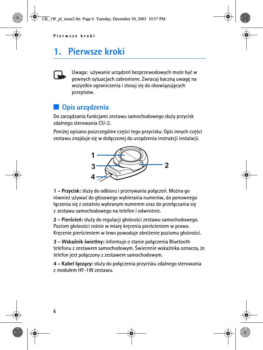 Pierwsze kroki61. Pierwsze krokiUwaga:  u¿ywanie urz±dzeñ bezprzewodowych mo¿e byæ w pewnych sytuacjach zabronione. Zwracaj baczn± uwagê na wszystkie ograniczenia i stosuj siê do obowi±zuj±cych przepisów.3Opis urz±dzeniaDo zarz±dzania funkcjami zestawu samochodowego s³u¿y przycisk zdalnego sterowania CU-2.Poni¿ej opisano poszczególne czê¶ci tego przycisku. Opis innych czê¶ci zestawu znajduje siê w do³±czonej do urz±dzenia instrukcji instalacji. 1 - Przycisk: s³u¿y do odbioru i przerywania po³±czeñ. Mo¿na go równie¿ u¿ywaæ do g³osowego wybierania numerów, do ponownego ³±czenia siê z ostatnio wybranym numerem oraz do prze³±czania siê z zestawu samochodowego na telefon i odwrotnie.2 - Pier¶cieñ: s³u¿y do regulacji g³o¶no¶ci zestawu samochodowego. Poziom g³o¶no¶ci ro¶nie w miarê krêcenia pier¶cieniem w prawo. Krêcenie pier¶cieniem w lewo powoduje obni¿enie poziomu g³o¶no¶ci.3 - Wska¼nik ¶wietlny: informuje o stanie po³±czenia Bluetooth telefonu z zestawem samochodowym. ¦wiecenie wska¼nika oznacza, ¿e telefon jest po³±czony z zestawem samochodowym.4 - Kabel ³±cz±cy: s³u¿y do po³±czenia przycisku zdalnego sterowania zmodu³em HF-1W zestawu.&amp;.B:BSOBLVVXHIP3DJH7XHVGD\&apos;HFHPEHU30