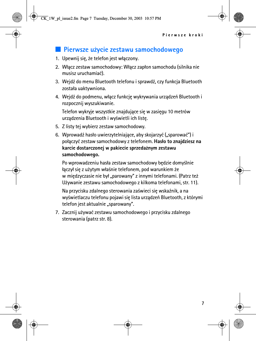 Pierwsze kroki73Pierwsze u¿ycie zestawu samochodowego1. Upewnij siê, ¿e telefon jest w³±czony.2. W³±cz zestaw samochodowy: W³±cz zap³on samochodu (silnika nie musisz uruchamiaæ).3. Wejd¼ do menu Bluetooth telefonu i sprawd¼, czy funkcja Bluetooth zosta³a uaktywniona.4. Wejd¼ do podmenu, w³±cz funkcjê wykrywania urz±dzeñ Bluetooth i rozpocznij wyszukiwanie.Telefon wykryje wszystkie znajduj±ce siê w zasiêgu 10 metrów urz±dzenia Bluetooth i wy¶wietli ich listê.5. Z listy tej wybierz zestaw samochodowy.6. Wprowad¼ has³o uwierzytelniaj±ce, aby skojarzyæ („sparowaæ&quot;) i po³±czyæ zestaw samochodowy z telefonem. Has³o to znajdziesz na karcie dostarczonej w pakiecie sprzeda¿nym zestawu samochodowego.Po wprowadzeniu has³a zestaw samochodowy bêdzie domy¶lnie ³±czy³ siê z u¿ytym w³a¶nie telefonem, pod warunkiem ¿e w miêdzyczasie nie by³ „parowany&quot; z innymi telefonami. (Patrz te¿ U¿ywanie zestawu samochodowego z kilkoma telefonami, str. 11).Na przycisku zdalnego sterowania za¶wieci siê wska¼nik, a na wy¶wietlaczu telefonu pojawi siê lista urz±dzeñ Bluetooth, z którymi telefon jest aktualnie „sparowany&quot;.7. Zacznij u¿ywaæ zestawu samochodowego i przycisku zdalnego sterowania (patrz str. 8).&amp;.B:BSOBLVVXHIP3DJH7XHVGD\&apos;HFHPEHU30