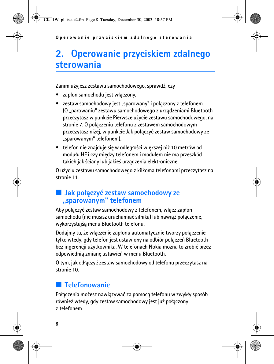 Operowanie przyciskiem zdalnego sterowania82. Operowanie przyciskiem zdalnego sterowaniaZanim u¿yjesz zestawu samochodowego, sprawd¼, czy • zap³on samochodu jest w³±czony,• zestaw samochodowy jest „sparowany&quot; i po³±czony z telefonem. (O „parowaniu&quot; zestawu samochodowego z urz±dzeniami Bluetooth przeczytasz w punkcie Pierwsze u¿ycie zestawu samochodowego, na stronie 7. O po³±czeniu telefonu z zestawem samochodowym przeczytasz ni¿ej, w punkcie Jak po³±czyæ zestaw samochodowy ze „sparowanym&quot; telefonem),• telefon nie znajduje siê w odleg³o¶ci wiêkszej ni¿ 10 metrów od modu³u HF i czy miêdzy telefonem i modu³em nie ma przeszkód takich jak ¶ciany lub jakie¶ urz±dzenia elektroniczne.O u¿yciu zestawu samochodowego z kilkoma telefonami przeczytasz na stronie 11.3Jak po³±czyæ zestaw samochodowy ze „sparowanym&quot; telefonemAby po³±czyæ zestaw samochodowy z telefonem, w³±cz zap³on samochodu (nie musisz uruchamiaæ silnika) lub nawi±¿ po³±czenie, wykorzystuj¹± menu Bluetooth telefonu.Dodajmy tu, ¿e w³±czenie zap³onu automatycznie tworzy po³±czenie tylko wtedy, gdy telefon jest ustawiony na odbiór po³±czeñ Bluetooth bez ingerencji u¿ytkownika. W telefonach Nokia mo¿na to zrobiæ przez odpowiedni± zmianê ustawieñ w menu Bluetooth.O tym, jak od³±czyæ zestaw samochodowy od telefonu przeczytasz na stronie 10.3TelefonowaniePo³±czenia mo¿esz nawi±zywaæ za pomoc± telefonu w zwyk³y sposób równie¿ wtedy, gdy zestaw samochodowy jest ju¿ po³±czony z telefonem.&amp;.B:BSOBLVVXHIP3DJH7XHVGD\&apos;HFHPEHU30