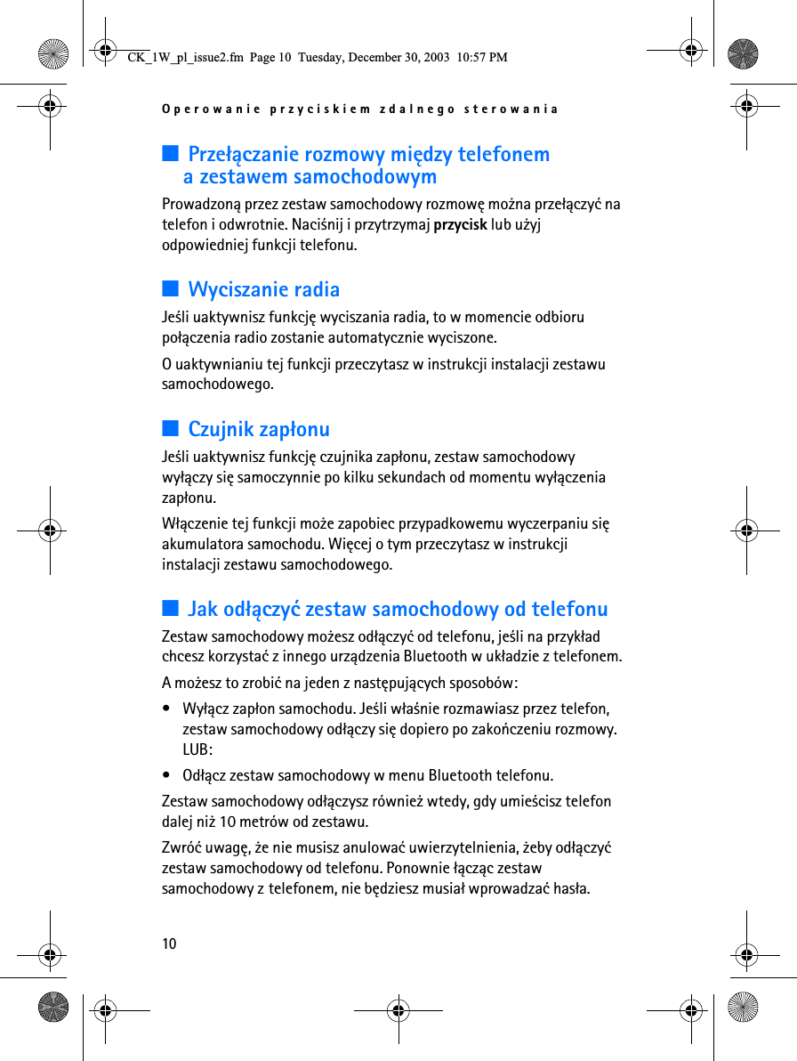 Operowanie przyciskiem zdalnego sterowania103Prze³±czanie rozmowy miêdzy telefonem a zestawem samochodowymProwadzon± przez zestaw samochodowy rozmowê mo¿na prze³±czyæ na telefon i odwrotnie. Naci¶nij i przytrzymaj przycisk lub u¿yj odpowiedniej funkcji telefonu.3Wyciszanie radiaJe¶li uaktywnisz funkcjê wyciszania radia, to w momencie odbioru po³±czenia radio zostanie automatycznie wyciszone. O uaktywnianiu tej funkcji przeczytasz w instrukcji instalacji zestawu samochodowego.3Czujnik zap³onuJe¶li uaktywnisz funkcjê czujnika zap³onu, zestaw samochodowy wy³±czy siê samoczynnie po kilku sekundach od momentu wy³±czenia zap³onu.W³±czenie tej funkcji mo¿e zapobiec przypadkowemu wyczerpaniu siê akumulatora samochodu. Wiêcej o tym przeczytasz w instrukcji instalacji zestawu samochodowego.3Jak od³±czyæ zestaw samochodowy od telefonuZestaw samochodowy mo¿esz od³±czyæ od telefonu, je¶li na przyk³ad chcesz korzystaæ z innego urz±dzenia Bluetooth w uk³adzie z telefonem.A mo¿esz to zrobiæ na jeden z nastêpuj±cych sposobów:• Wy³±cz zap³on samochodu. Je¶li w³a¶nie rozmawiasz przez telefon, zestaw samochodowy od³±czy siê dopiero po zakoñczeniu rozmowy. LUB:• Od³±cz zestaw samochodowy w menu Bluetooth telefonu.Zestaw samochodowy od³±czysz równie¿ wtedy, gdy umie¶cisz telefon dalej ni¿ 10 metrów od zestawu.Zwróæ uwagê, ¿e nie musisz anulowaæ uwierzytelnienia, ¿eby od³±czyæ zestaw samochodowy od telefonu. Ponownie ³±cz±c zestaw samochodowy z telefonem, nie bêdziesz musia³ wprowadzaæ has³a.&amp;.B:BSOBLVVXHIP3DJH7XHVGD\&apos;HFHPEHU30