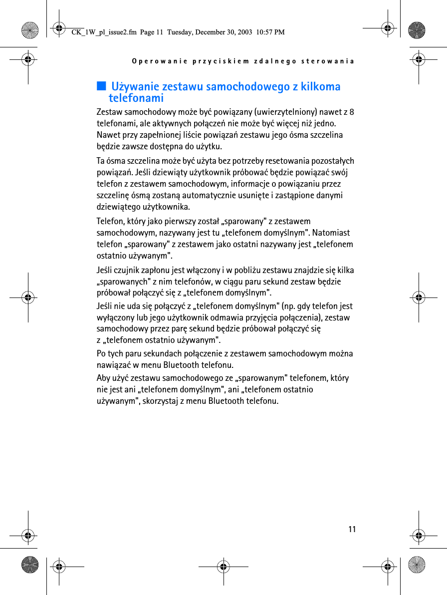 Operowanie przyciskiem zdalnego sterowania113U¿ywanie zestawu samochodowego z kilkoma telefonamiZestaw samochodowy mo¿e byæ powi±zany (uwierzytelniony) nawet z 8 telefonami, ale aktywnych po³±czeñ nie mo¿e byæ wiêcej ni¿ jedno. Nawet przy zape³nionej li¶cie powi±zañ zestawu jego ósma szczelina bêdzie zawsze dostêpna do u¿ytku.Ta ósma szczelina mo¿e byæ u¿yta bez potrzeby resetowania pozosta³ych powi±zañ. Je¶li dziewi±ty u¿ytkownik próbowaæ bêdzie powi±zaæ swój telefon z zestawem samochodowym, informacje o powi±zaniu przez szczelinê ósm± zostan± automatycznie usuniête i zast±pione danymi dziewi±tego u¿ytkownika.Telefon, który jako pierwszy zosta³ „sparowany&quot; z zestawem samochodowym, nazywany jest tu „telefonem domy¶lnym&quot;. Natomiast telefon „sparowany&quot; z zestawem jako ostatni nazywany jest „telefonem ostatnio u¿ywanym&quot;.Je¶li czujnik zap³onu jest w³±czony i w pobli¿u zestawu znajdzie siê kilka „sparowanych&quot; z nim telefonów, w ci±gu paru sekund zestaw bêdzie próbowa³ po³±czyæ siê z „telefonem domy¶lnym&quot;.Je¶li nie uda siê po³±czyæ z „telefonem domy¶lnym&quot; (np. gdy telefon jest wy³±czony lub jego u¿ytkownik odmawia przyjêcia po³±czenia), zestaw samochodowy przez parê sekund bêdzie próbowa³ po³±czyæ siê z „telefonem ostatnio u¿ywanym&quot;. Po tych paru sekundach po³±czenie z zestawem samochodowym mo¿na nawi±zaæ w menu Bluetooth telefonu.Aby u¿yæ zestawu samochodowego ze „sparowanym&quot; telefonem, który nie jest ani „telefonem domy¶lnym&quot;, ani „telefonem ostatnio u¿ywanym&quot;, skorzystaj z menu Bluetooth telefonu.&amp;.B:BSOBLVVXHIP3DJH7XHVGD\&apos;HFHPEHU30