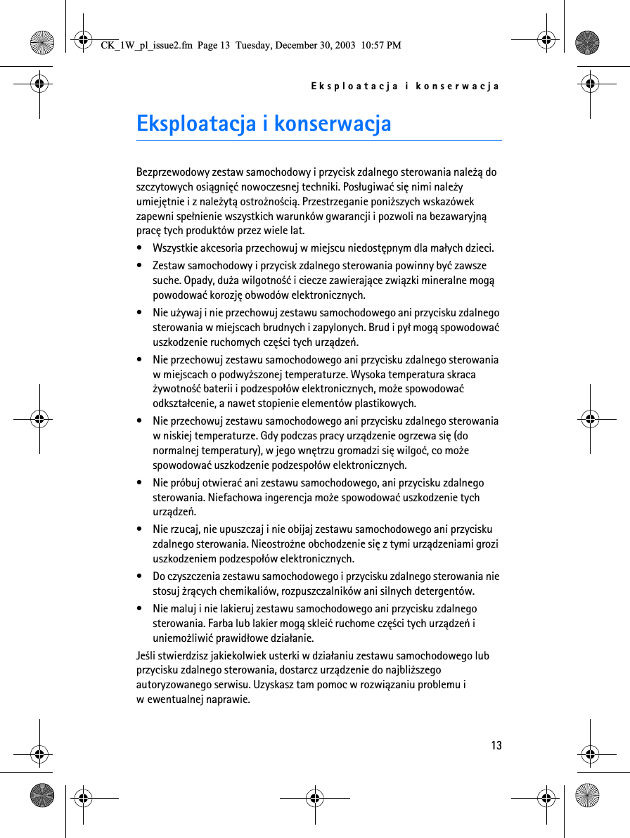 Eksploatacja i konserwacja13Eksploatacja i konserwacjaBezprzewodowy zestaw samochodowy i przycisk zdalnego sterowania nale¿± do szczytowych osi±gniêæ nowoczesnej techniki. Pos³ugiwaæ siê nimi nale¿y umiejêtnie i z nale¿yt± ostro¿no¶ci±. Przestrzeganie poni¿szych wskazówek zapewni spe³nienie wszystkich warunków gwarancji i pozwoli na bezawaryjn± pracê tych produktów przez wiele lat.• Wszystkie akcesoria przechowuj w miejscu niedostêpnym dla ma³ych dzieci.• Zestaw samochodowy i przycisk zdalnego sterowania powinny byæ zawsze suche. Opady, du¿a wilgotno¶æ i ciecze zawieraj±ce zwi±zki mineralne mog± powodowaæ korozjê obwodów elektronicznych.• Nie u¿ywaj i nie przechowuj zestawu samochodowego ani przycisku zdalnego sterowania w miejscach brudnych i zapylonych. Brud i py³ mog± spowodowaæ uszkodzenie ruchomych czê¶ci tych urz±dzeñ.• Nie przechowuj zestawu samochodowego ani przycisku zdalnego sterowania w miejscach o podwy¿szonej temperaturze. Wysoka temperatura skraca ¿ywotno¶æ baterii i podzespo³ów elektronicznych, mo¿e spowodowaæ odkszta³cenie, a nawet stopienie elementów plastikowych.• Nie przechowuj zestawu samochodowego ani przycisku zdalnego sterowania w niskiej temperaturze. Gdy podczas pracy urz±dzenie ogrzewa siê (do normalnej temperatury), w jego wnêtrzu gromadzi siê wilgoæ, co mo¿e spowodowaæ uszkodzenie podzespo³ów elektronicznych.• Nie próbuj otwieraæ ani zestawu samochodowego, ani przycisku zdalnego sterowania. Niefachowa ingerencja mo¿e spowodowaæ uszkodzenie tych urz±dzeñ.• Nie rzucaj, nie upuszczaj i nie obijaj zestawu samochodowego ani przycisku zdalnego sterowania. Nieostro¿ne obchodzenie siê z tymi urz±dzeniami grozi uszkodzeniem podzespo³ów elektronicznych. • Do czyszczenia zestawu samochodowego i przycisku zdalnego sterowania nie stosuj ¿r±cych chemikaliów, rozpuszczalników ani silnych detergentów. • Nie maluj i nie lakieruj zestawu samochodowego ani przycisku zdalnego sterowania. Farba lub lakier mog± skleiæ ruchome czê¶ci tych urz±dzeñ i uniemo¿liwiæ prawid³owe dzia³anie.Je¶li stwierdzisz jakiekolwiek usterki w dzia³aniu zestawu samochodowego lub przycisku zdalnego sterowania, dostarcz urz±dzenie do najbli¿szego autoryzowanego serwisu. Uzyskasz tam pomoc w rozwi±zaniu problemu i w ewentualnej naprawie.&amp;.B:BSOBLVVXHIP3DJH7XHVGD\&apos;HFHPEHU30