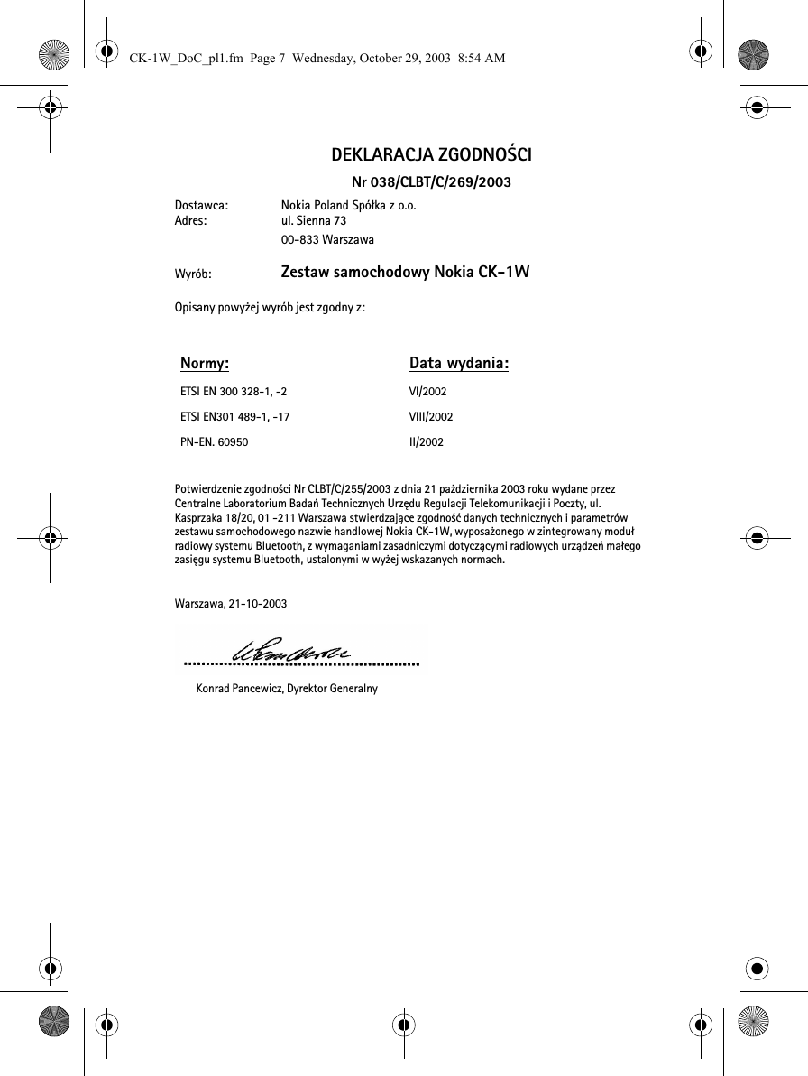 DEKLARACJA ZGODNO¦CINr 038/CLBT/C/269/2003Dostawca: Nokia Poland Spó³ka z o.o.Adres: ul. Sienna 7300-833 WarszawaWyrób: Zestaw samochodowy Nokia CK-1WOpisany powy¿ej wyrób jest zgodny z:Potwierdzenie zgodno¶ci Nr CLBT/C/255/2003 z dnia 21 pa¿dziernika 2003 roku wydane przez Centralne Laboratorium Badañ Technicznych Urzêdu Regulacji Telekomunikacji i Poczty, ul. Kasprzaka 18/20, 01 -211 Warszawa stwierdzaj±ce zgodno¶æ danych technicznych i parametrów zestawu samochodowego nazwie handlowej Nokia CK-1W, wyposa¿onego w zintegrowany modu³ radiowy systemu Bluetooth, z wymaganiami zasadniczymi dotycz±cymi radiowych urz±dzeñ ma³ego zasiêgu systemu Bluetooth, ustalonymi w wy¿ej wskazanych normach.Warszawa, 21-10-2003  Konrad Pancewicz, Dyrektor GeneralnyNormy:Data wydania:ETSI EN 300 328-1, -2 VI/2002ETSI EN301 489-1, -17 VIII/2002PN-EN. 60950 II/2002CK-1W_DoC_pl1.fm  Page 7  Wednesday, October 29, 2003  8:54 AM