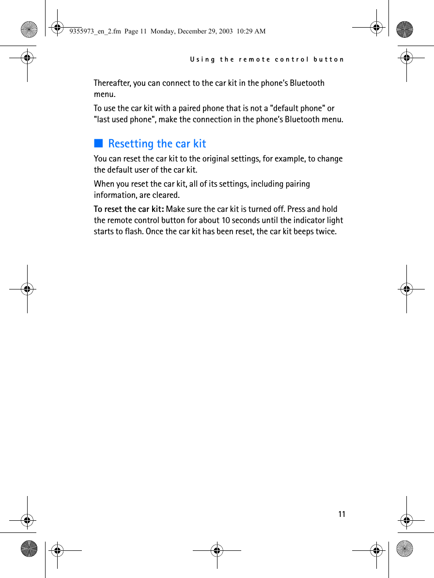 Using the remote control button11Thereafter, you can connect to the car kit in the phone’s Bluetooth menu.To use the car kit with a paired phone that is not a &quot;default phone&quot; or &quot;last used phone&quot;, make the connection in the phone’s Bluetooth menu.■Resetting the car kitYou can reset the car kit to the original settings, for example, to change the default user of the car kit. When you reset the car kit, all of its settings, including pairing information, are cleared.To reset the car kit: Make sure the car kit is turned off. Press and hold the remote control button for about 10 seconds until the indicator light starts to flash. Once the car kit has been reset, the car kit beeps twice.9355973_en_2.fm  Page 11  Monday, December 29, 2003  10:29 AM