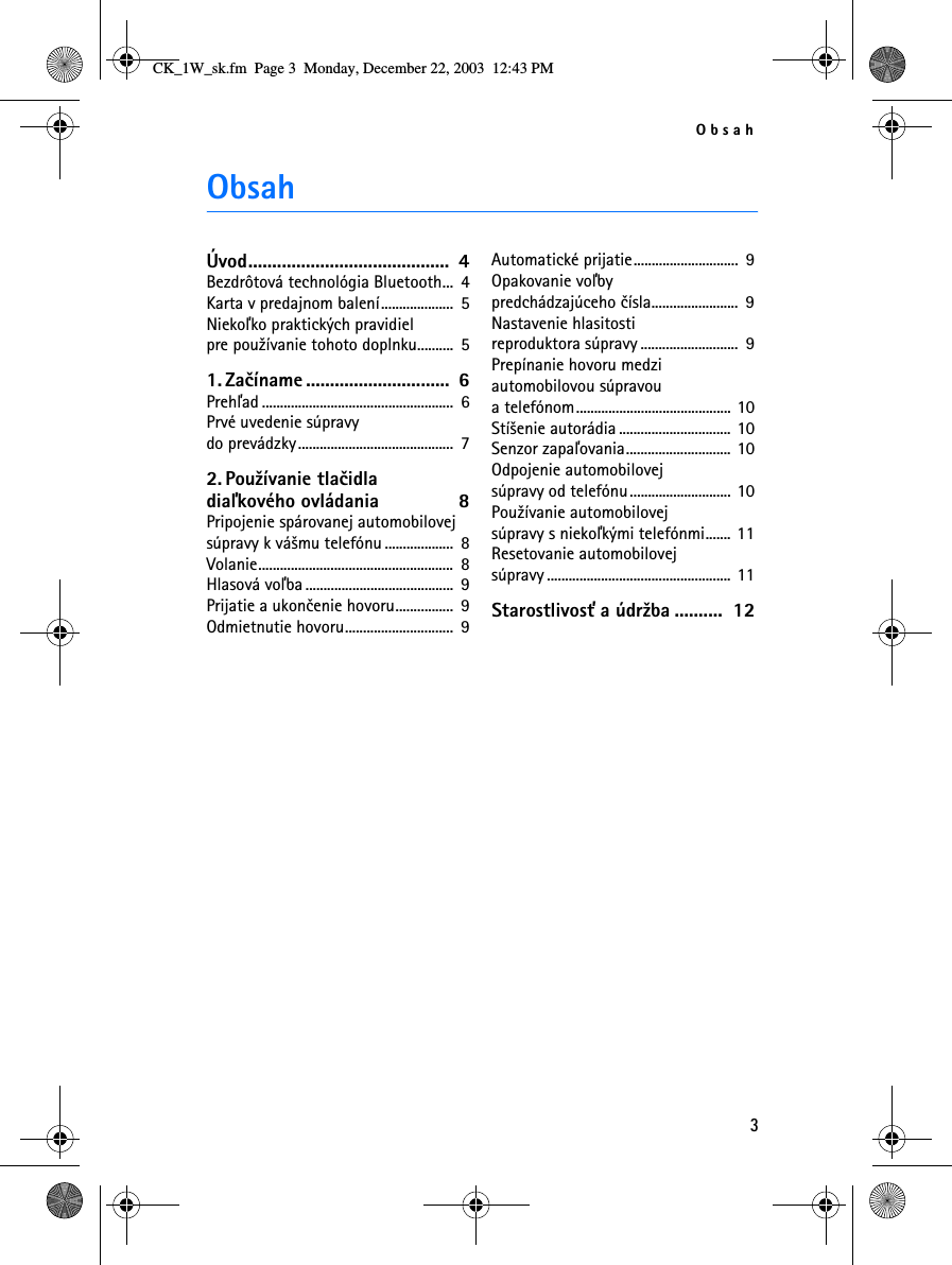 Obsah3ObsahÚvod..........................................  4Bezdrôtová technológia Bluetooth...  4Karta v predajnom balení....................  5Niekoåko praktických pravidiel pre pou¾ívanie tohoto doplnku..........  51. Zaèíname ..............................  6Prehåad .....................................................  6Prvé uvedenie súpravy do prevádzky...........................................  72. Pou¾ívanie tlaèidla diaåkového ovládania  8Pripojenie spárovanej automobilovej súpravy k vá¹mu telefónu ...................  8Volanie......................................................  8Hlasová voåba .........................................  9Prijatie a ukonèenie hovoru................  9Odmietnutie hovoru..............................  9Automatické prijatie.............................  9Opakovanie voåby predchádzajúceho èísla........................  9Nastavenie hlasitosti reproduktora súpravy ...........................  9Prepínanie hovoru medzi automobilovou súpravou a telefónom........................................... 10Stí¹enie autorádia ............................... 10Senzor zapaåovania............................. 10Odpojenie automobilovej súpravy od telefónu............................ 10Pou¾ívanie automobilovej súpravy s niekoåkými telefónmi....... 11Resetovanie automobilovej súpravy ................................................... 11Starostlivos» a údr¾ba ..........  12CK_1W_sk.fm  Page 3  Monday, December 22, 2003  12:43 PM