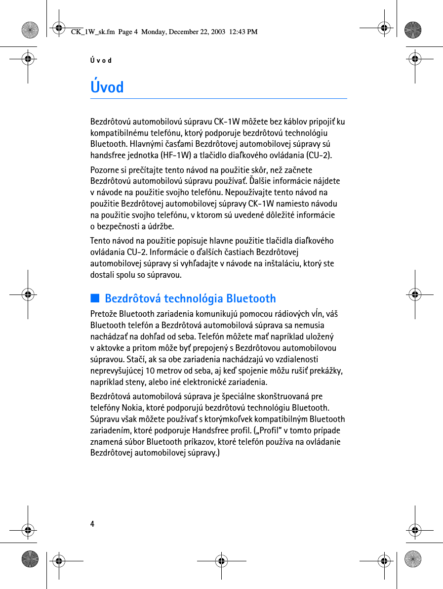 Úvod4ÚvodBezdrôtovú automobilovú súpravu CK-1W mô¾ete bez káblov pripoji» ku kompatibilnému telefónu, ktorý podporuje bezdrôtovú technológiu Bluetooth. Hlavnými èas»ami Bezdrôtovej automobilovej súpravy sú handsfree jednotka (HF-1W) a tlaèidlo diaåkového ovládania (CU-2).Pozorne si preèítajte tento návod na pou¾itie skôr, ne¾ zaènete Bezdrôtovú automobilovú súpravu pou¾íva». Ïal¹ie informácie nájdete v návode na pou¾itie svojho telefónu. Nepou¾ívajte tento návod na pou¾itie Bezdrôtovej automobilovej súpravy CK-1W namiesto návodu na pou¾itie svojho telefónu, v ktorom sú uvedené dôle¾ité informácie o bezpeènosti a údr¾be.Tento návod na pou¾itie popisuje hlavne pou¾itie tlaèidla diaåkového ovládania CU-2. Informácie o ïal¹ích èastiach Bezdrôtovej automobilovej súpravy si vyhåadajte v návode na in¹taláciu, ktorý ste dostali spolu so súpravou.■Bezdrôtová technológia BluetoothPreto¾e Bluetooth zariadenia komunikujú pomocou rádiových vµn, vá¹ Bluetooth telefón a Bezdrôtová automobilová súprava sa nemusia nachádza» na dohåad od seba. Telefón mô¾ete ma» napríklad ulo¾ený v aktovke a pritom mô¾e by» prepojený s Bezdrôtovou automobilovou súpravou. Staèí, ak sa obe zariadenia nachádzajú vo vzdialenosti neprevy¹ujúcej 10 metrov od seba, aj keï spojenie mô¾u ru¹i» preká¾ky, napríklad steny, alebo iné elektronické zariadenia.Bezdrôtová automobilová súprava je ¹peciálne skon¹truovaná pre telefóny Nokia, ktoré podporujú bezdrôtovú technológiu Bluetooth. Súpravu v¹ak mô¾ete pou¾íva» s ktorýmkoåvek kompatibilným Bluetooth zariadením, ktoré podporuje Handsfree profil. („Profil” v tomto prípade znamená súbor Bluetooth príkazov, ktoré telefón pou¾íva na ovládanie Bezdrôtovej automobilovej súpravy.)CK_1W_sk.fm  Page 4  Monday, December 22, 2003  12:43 PM