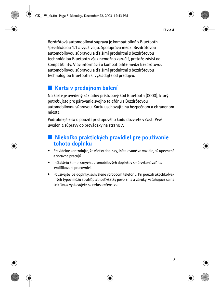 Úvod5Bezdrôtová automobilová súprava je kompatibilná s Bluetooth ¹pecifikáciou 1.1 a vyu¾íva ju. Spoluprácu medzi Bezdrôtovou automobilovou súpravou a ïal¹ími produktmi s bezdrôtovou technológiou Bluetooth v¹ak nemo¾no zaruèi», preto¾e závisí od kompatibility. Viac informácií o kompatibilite medzi Bezdrôtovou automobilovou súpravou a ïal¹ími produktmi s bezdrôtovou technológiou Bluetooth si vy¾iadajte od predajcu.■Karta v predajnom baleníNa karte je uvedený základný prístupový kód Bluetooth (0000), ktorý potrebujete pre párovanie svojho telefónu s Bezdrôtovou automobilovou súpravou. Kartu uschovajte na bezpeènom a chránenom mieste. Podrobnej¹ie sa o pou¾ití prístupového kódu dozviete v èasti Prvé uvedenie súpravy do prevádzky na strane 7.■Niekoåko praktických pravidiel pre pou¾ívanie tohoto doplnku• Pravidelne kontrolujte, ¾e v¹etky doplnky, in¹talované vo vozidle, sú upevnené a správne pracujú.• In¹taláciu komplexných automobilových doplnkov smú vykonáva» iba kvalifikovaní pracovníci.• Pou¾ívajte iba doplnky, schválené výrobcom telefónu. Pri pou¾ití akýchkoåvek iných typov mô¾u strati» platnos» v¹etky povolenia a záruky, vz»ahujúce sa na telefón, a vystavujete sa nebezpeèenstvu.CK_1W_sk.fm  Page 5  Monday, December 22, 2003  12:43 PM