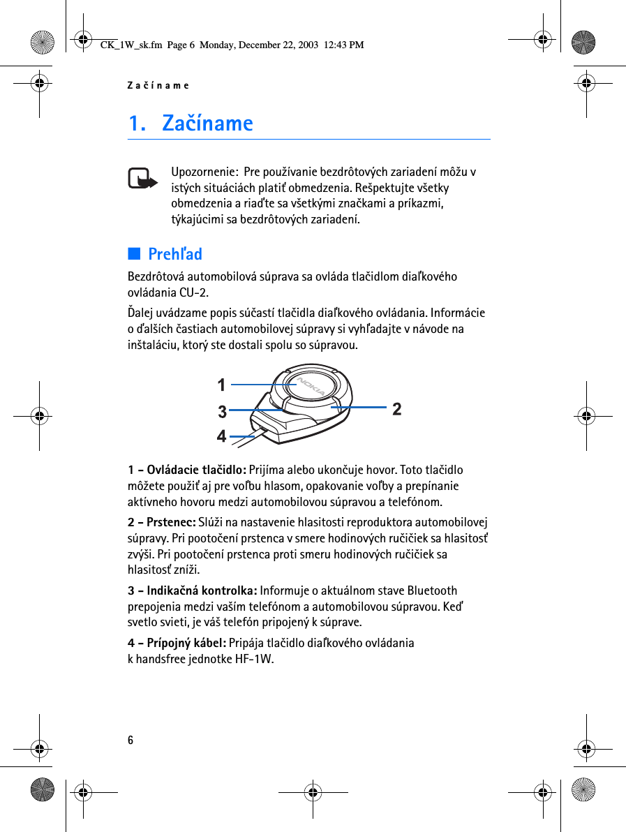 Zaèíname61. ZaèínameUpozornenie:  Pre pou¾ívanie bezdrôtových zariadení mô¾u v istých situáciách plati» obmedzenia. Re¹pektujte v¹etky obmedzenia a riaïte sa v¹etkými znaèkami a príkazmi, týkajúcimi sa bezdrôtových zariadení.■PrehåadBezdrôtová automobilová súprava sa ovláda tlaèidlom diaåkového ovládania CU-2.Ïalej uvádzame popis súèastí tlaèidla diaåkového ovládania. Informácie o ïal¹ích èastiach automobilovej súpravy si vyhåadajte v návode na in¹taláciu, ktorý ste dostali spolu so súpravou. 1 - Ovládacie tlaèidlo: Prijíma alebo ukonèuje hovor. Toto tlaèidlo mô¾ete pou¾i» aj pre voåbu hlasom, opakovanie voåby a prepínanie aktívneho hovoru medzi automobilovou súpravou a telefónom.2 - Prstenec: Slú¾i na nastavenie hlasitosti reproduktora automobilovej súpravy. Pri pootoèení prstenca v smere hodinových ruèièiek sa hlasitos» zvý¹i. Pri pootoèení prstenca proti smeru hodinových ruèièiek sa hlasitos» zní¾i.3 - Indikaèná kontrolka: Informuje o aktuálnom stave Bluetooth prepojenia medzi va¹ím telefónom a automobilovou súpravou. Keï svetlo svieti, je vá¹ telefón pripojený k súprave.4 - Prípojný kábel: Pripája tlaèidlo diaåkového ovládaniak handsfree jednotke HF-1W.CK_1W_sk.fm  Page 6  Monday, December 22, 2003  12:43 PM