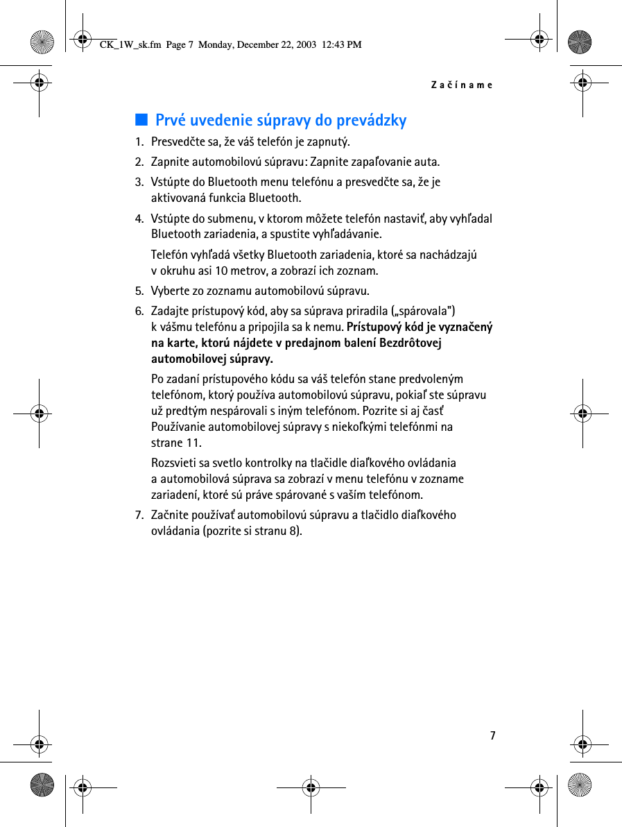 Zaèíname7■Prvé uvedenie súpravy do prevádzky1. Presvedète sa, ¾e vá¹ telefón je zapnutý.2. Zapnite automobilovú súpravu: Zapnite zapaåovanie auta.3. Vstúpte do Bluetooth menu telefónu a presvedète sa, ¾e je aktivovaná funkcia Bluetooth.4. Vstúpte do submenu, v ktorom mô¾ete telefón nastavi», aby vyhåadal Bluetooth zariadenia, a spustite vyhåadávanie.Telefón vyhåadá v¹etky Bluetooth zariadenia, ktoré sa nachádzajú v okruhu asi 10 metrov, a zobrazí ich zoznam.5. Vyberte zo zoznamu automobilovú súpravu.6. Zadajte prístupový kód, aby sa súprava priradila („spárovala&quot;) k vá¹mu telefónu a pripojila sa k nemu. Prístupový kód je vyznaèený na karte, ktorú nájdete v predajnom balení Bezdrôtovej automobilovej súpravy.Po zadaní prístupového kódu sa vá¹ telefón stane predvoleným telefónom, ktorý pou¾íva automobilovú súpravu, pokiaå ste súpravu u¾ predtým nespárovali s iným telefónom. Pozrite si aj èas» Pou¾ívanie automobilovej súpravy s niekoåkými telefónmi na strane 11.Rozsvieti sa svetlo kontrolky na tlaèidle diaåkového ovládania a automobilová súprava sa zobrazí v menu telefónu v zozname zariadení, ktoré sú práve spárované s va¹ím telefónom.7. Zaènite pou¾íva» automobilovú súpravu a tlaèidlo diaåkového ovládania (pozrite si stranu 8).CK_1W_sk.fm  Page 7  Monday, December 22, 2003  12:43 PM