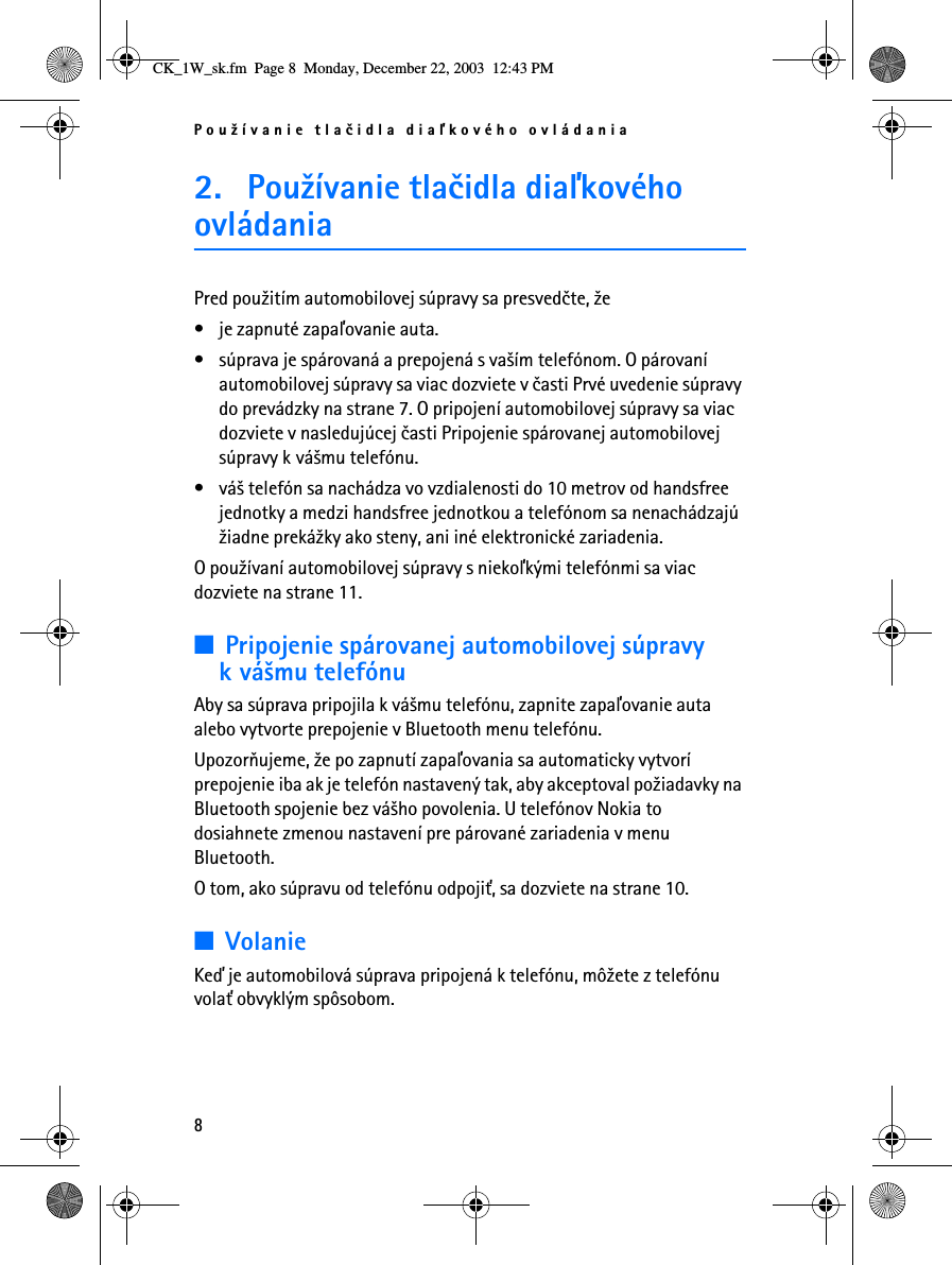 Pou¾ívanie tlaèidla diaåkového ovládania82. Pou¾ívanie tlaèidla diaåkového ovládaniaPred pou¾itím automobilovej súpravy sa presvedète, ¾e• je zapnuté zapaåovanie auta.• súprava je spárovaná a prepojená s va¹ím telefónom. O párovaní automobilovej súpravy sa viac dozviete v èasti Prvé uvedenie súpravy do prevádzky na strane 7. O pripojení automobilovej súpravy sa viac dozviete v nasledujúcej èasti Pripojenie spárovanej automobilovej súpravy k vá¹mu telefónu.• vá¹ telefón sa nachádza vo vzdialenosti do 10 metrov od handsfree jednotky a medzi handsfree jednotkou a telefónom sa nenachádzajú ¾iadne preká¾ky ako steny, ani iné elektronické zariadenia.O pou¾ívaní automobilovej súpravy s niekoåkými telefónmi sa viac dozviete na strane 11.■Pripojenie spárovanej automobilovej súpravy k vá¹mu telefónuAby sa súprava pripojila k vá¹mu telefónu, zapnite zapaåovanie auta alebo vytvorte prepojenie v Bluetooth menu telefónu.Upozoròujeme, ¾e po zapnutí zapaåovania sa automaticky vytvorí prepojenie iba ak je telefón nastavený tak, aby akceptoval po¾iadavky na Bluetooth spojenie bez vá¹ho povolenia. U telefónov Nokia to dosiahnete zmenou nastavení pre párované zariadenia v menu Bluetooth.O tom, ako súpravu od telefónu odpoji», sa dozviete na strane 10.■VolanieKeï je automobilová súprava pripojená k telefónu, mô¾ete z telefónu vola» obvyklým spôsobom.CK_1W_sk.fm  Page 8  Monday, December 22, 2003  12:43 PM