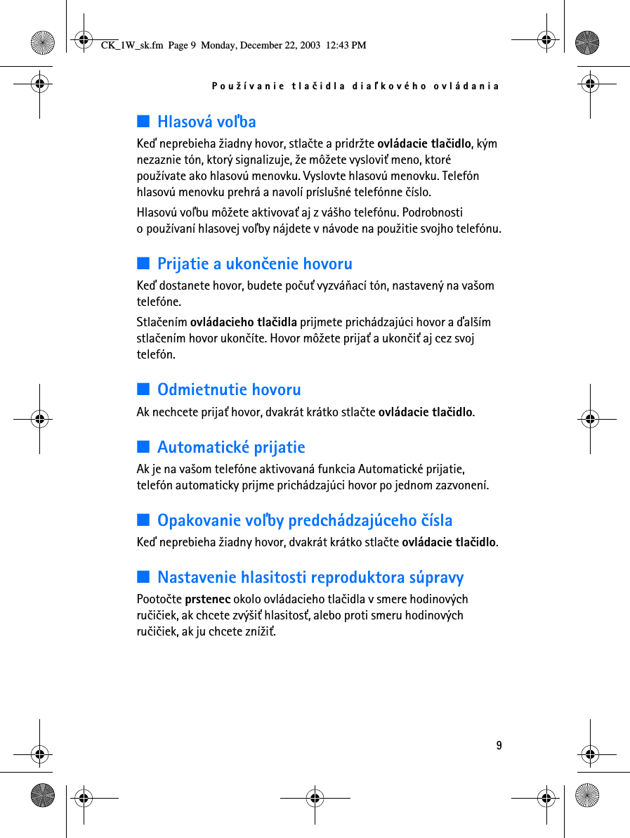 Pou¾ívanie tlaèidla diaåkového ovládania9■Hlasová voåbaKeï neprebieha ¾iadny hovor, stlaète a pridr¾te ovládacie tlaèidlo, kým nezaznie tón, ktorý signalizuje, ¾e mô¾ete vyslovi» meno, ktoré pou¾ívate ako hlasovú menovku. Vyslovte hlasovú menovku. Telefón hlasovú menovku prehrá a navolí príslu¹né telefónne èíslo. Hlasovú voåbu mô¾ete aktivova» aj z vá¹ho telefónu. Podrobnosti o pou¾ívaní hlasovej voåby nájdete v návode na pou¾itie svojho telefónu.■Prijatie a ukonèenie hovoruKeï dostanete hovor, budete poèu» vyzváòací tón, nastavený na va¹om telefóne.Stlaèením ovládacieho tlaèidla prijmete prichádzajúci hovor a ïal¹ím stlaèením hovor ukonèíte. Hovor mô¾ete prija» a ukonèi» aj cez svoj telefón.■Odmietnutie hovoruAk nechcete prija» hovor, dvakrát krátko stlaète ovládacie tlaèidlo.■Automatické prijatieAk je na va¹om telefóne aktivovaná funkcia Automatické prijatie, telefón automaticky prijme prichádzajúci hovor po jednom zazvonení.■Opakovanie voåby predchádzajúceho èíslaKeï neprebieha ¾iadny hovor, dvakrát krátko stlaète ovládacie tlaèidlo.■Nastavenie hlasitosti reproduktora súpravyPootoète prstenec okolo ovládacieho tlaèidla v smere hodinových ruèièiek, ak chcete zvý¹i» hlasitos», alebo proti smeru hodinových ruèièiek, ak ju chcete zní¾i». CK_1W_sk.fm  Page 9  Monday, December 22, 2003  12:43 PM