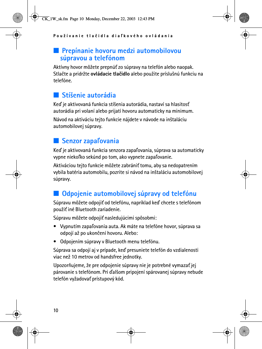 Pou¾ívanie tlaèidla diaåkového ovládania10■Prepínanie hovoru medzi automobilovou súpravou a telefónomAktívny hovor mô¾ete prepnú» zo súpravy na telefón alebo naopak. Stlaète a pridr¾te ovládacie tlaèidlo alebo pou¾ite príslu¹nú funkciu na telefóne.■Stí¹enie autorádiaKeï je aktivovaná funkcia stí¹enia autorádia, nastaví sa hlasitos» autorádia pri volaní alebo prijatí hovoru automaticky na minimum. Návod na aktiváciu tejto funkcie nájdete v návode na in¹taláciu automobilovej súpravy.■Senzor zapaåovaniaKeï je aktivovaná funkcia senzora zapaåovania, súprava sa automaticky vypne niekoåko sekúnd po tom, ako vypnete zapaåovanie.Aktiváciou tejto funkcie mô¾ete zabráni» tomu, aby sa nedopatrením vybila batéria automobilu, pozrite si návod na in¹taláciu automobilovej súpravy.■Odpojenie automobilovej súpravy od telefónuSúpravu mô¾ete odpoji» od telefónu, napríklad keï chcete s telefónom pou¾i» iné Bluetooth zariadenie.Súpravu mô¾ete odpoji» nasledujúcimi spôsobmi:• Vypnutím zapaåovania auta. Ak máte na telefóne hovor, súprava sa odpojí a¾ po ukonèení hovoru. Alebo:• Odpojením súpravy v Bluetooth menu telefónu.Súprava sa odpojí aj v prípade, keï presuniete telefón do vzdialenosti viac ne¾ 10 metrov od handsfree jednotky.Upozoròujeme, ¾e pre odpojenie súpravy nie je potrebné vymaza» jej párovanie s telefónom. Pri ïal¹om pripojení spárovanej súpravy nebude telefón vy¾adova» prístupový kód.CK_1W_sk.fm  Page 10  Monday, December 22, 2003  12:43 PM