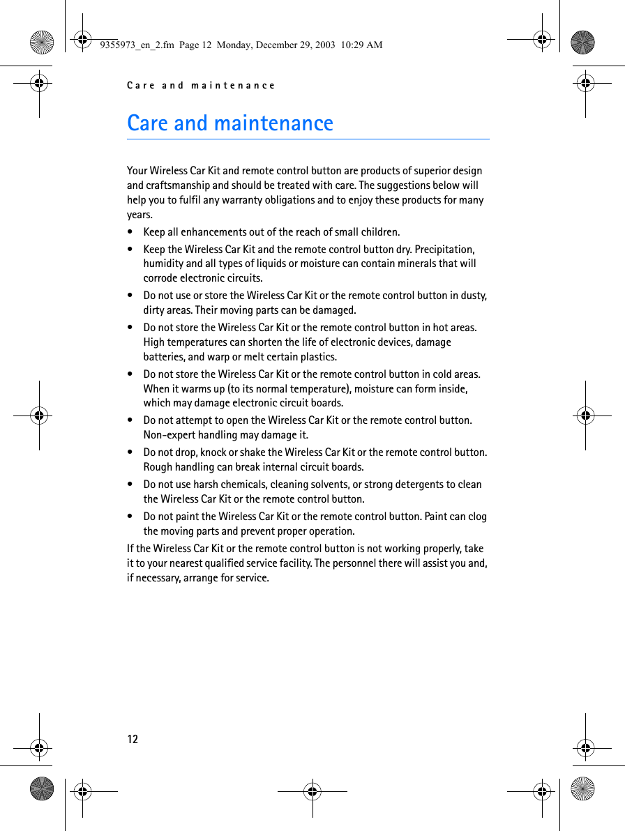 Care and maintenance12Care and maintenanceYour Wireless Car Kit and remote control button are products of superior design and craftsmanship and should be treated with care. The suggestions below will help you to fulfil any warranty obligations and to enjoy these products for many years.• Keep all enhancements out of the reach of small children.• Keep the Wireless Car Kit and the remote control button dry. Precipitation, humidity and all types of liquids or moisture can contain minerals that will corrode electronic circuits.• Do not use or store the Wireless Car Kit or the remote control button in dusty, dirty areas. Their moving parts can be damaged.• Do not store the Wireless Car Kit or the remote control button in hot areas. High temperatures can shorten the life of electronic devices, damage batteries, and warp or melt certain plastics.• Do not store the Wireless Car Kit or the remote control button in cold areas. When it warms up (to its normal temperature), moisture can form inside, which may damage electronic circuit boards.• Do not attempt to open the Wireless Car Kit or the remote control button. Non-expert handling may damage it.• Do not drop, knock or shake the Wireless Car Kit or the remote control button. Rough handling can break internal circuit boards. • Do not use harsh chemicals, cleaning solvents, or strong detergents to clean the Wireless Car Kit or the remote control button. • Do not paint the Wireless Car Kit or the remote control button. Paint can clog the moving parts and prevent proper operation.If the Wireless Car Kit or the remote control button is not working properly, take it to your nearest qualified service facility. The personnel there will assist you and, if necessary, arrange for service.9355973_en_2.fm  Page 12  Monday, December 29, 2003  10:29 AM