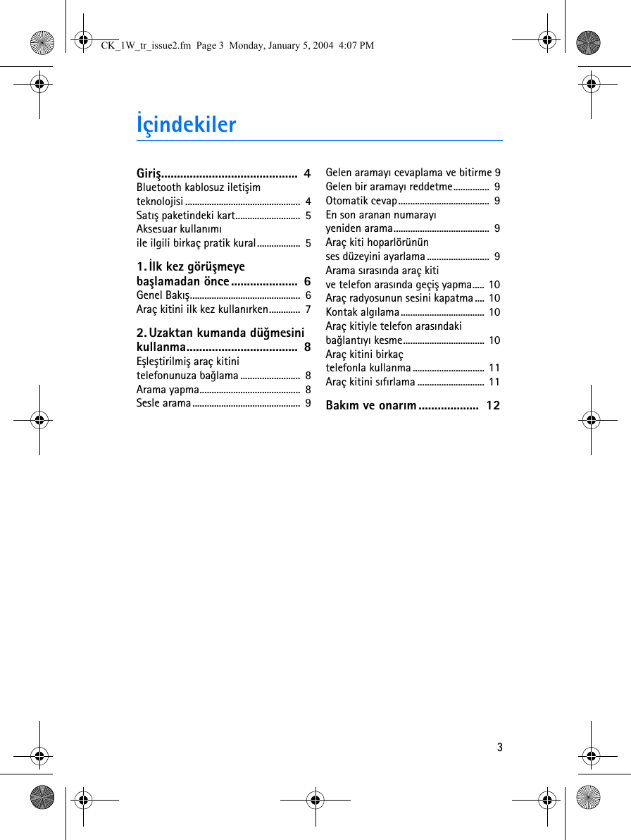 3ÝçindekilerGiriþ...........................................  4Bluetooth kablosuz iletiþim teknolojisi ................................................  4Satýþ paketindeki kart...........................  5Aksesuar kullanýmý ile ilgili birkaç pratik kural..................  51. Ýlk kez görüþmeye baþlamadan önce.....................  6Genel Bakýþ..............................................  6Araç kitini ilk kez kullanýrken.............  72. Uzaktan kumanda düðmesini kullanma...................................  8Eþleþtirilmiþ araç kitini telefonunuza baðlama .........................  8Arama yapma..........................................  8Sesle arama.............................................  9Gelen aramayý cevaplama ve bitirme 9Gelen bir aramayý reddetme...............  9Otomatik cevap......................................  9En son aranan numarayý yeniden arama........................................  9Araç kiti hoparlörünün ses düzeyini ayarlama..........................  9Arama sýrasýnda araç kiti ve telefon arasýnda geçiþ yapma..... 10Araç radyosunun sesini kapatma.... 10Kontak algýlama................................... 10Araç kitiyle telefon arasýndaki baðlantýyý kesme.................................. 10Araç kitini birkaç telefonla kullanma.............................. 11Araç kitini sýfýrlama ............................ 11Bakým ve onarým...................  12CK_1W_tr_issue2.fm  Page 3  Monday, January 5, 2004  4:07 PM