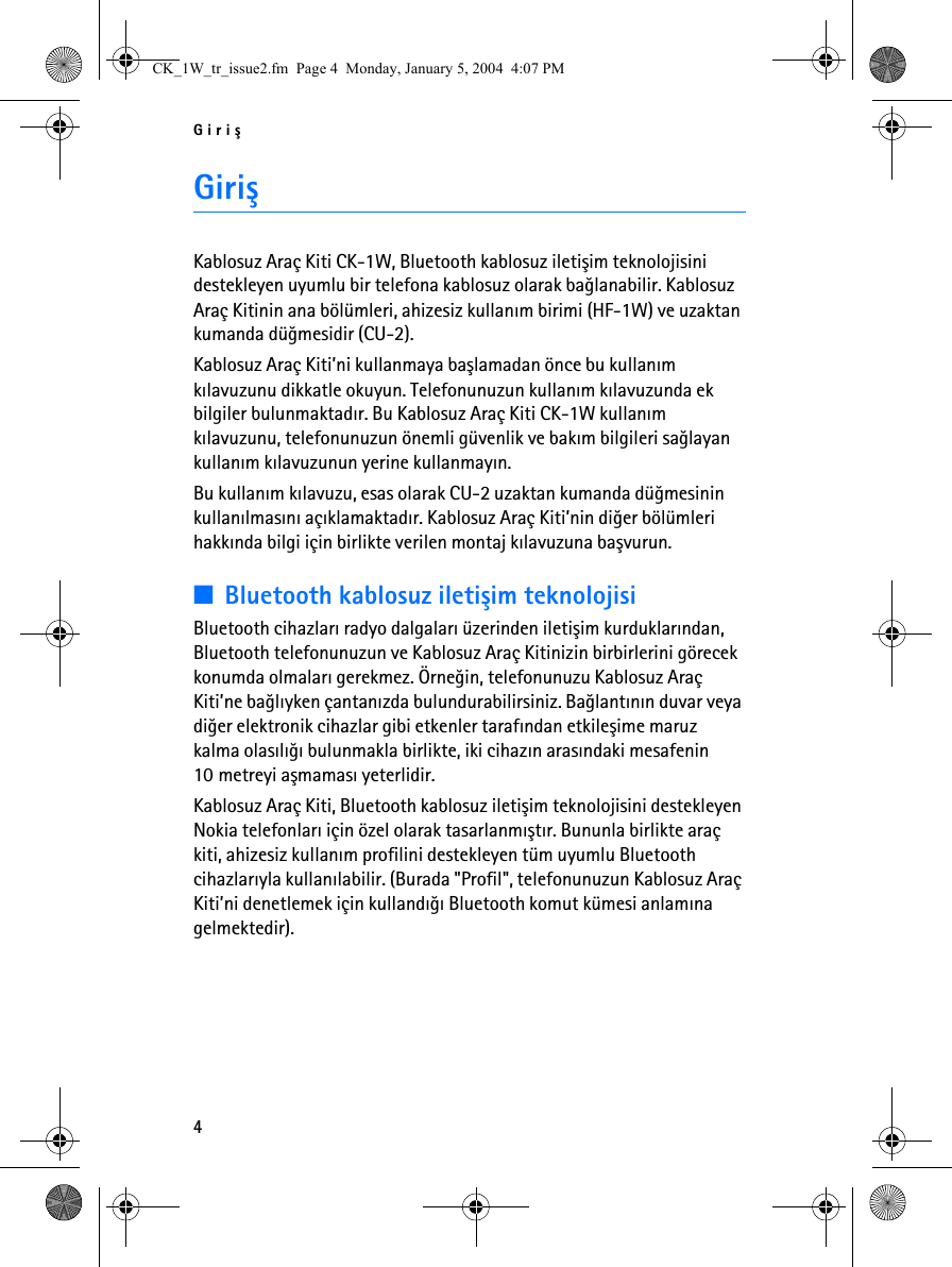 Giriþ4GiriþKablosuz Araç Kiti CK-1W, Bluetooth kablosuz iletiþim teknolojisini destekleyen uyumlu bir telefona kablosuz olarak baðlanabilir. Kablosuz Araç Kitinin ana bölümleri, ahizesiz kullaným birimi (HF-1W) ve uzaktan kumanda düðmesidir (CU-2).Kablosuz Araç Kiti’ni kullanmaya baþlamadan önce bu kullaným kýlavuzunu dikkatle okuyun. Telefonunuzun kullaným kýlavuzunda ek bilgiler bulunmaktadýr. Bu Kablosuz Araç Kiti CK-1W kullaným kýlavuzunu, telefonunuzun önemli güvenlik ve bakým bilgileri saðlayan kullaným kýlavuzunun yerine kullanmayýn.Bu kullaným kýlavuzu, esas olarak CU-2 uzaktan kumanda düðmesinin kullanýlmasýný açýklamaktadýr. Kablosuz Araç Kiti’nin diðer bölümleri hakkýnda bilgi için birlikte verilen montaj kýlavuzuna baþvurun.■Bluetooth kablosuz iletiþim teknolojisiBluetooth cihazlarý radyo dalgalarý üzerinden iletiþim kurduklarýndan, Bluetooth telefonunuzun ve Kablosuz Araç Kitinizin birbirlerini görecek konumda olmalarý gerekmez. Örneðin, telefonunuzu Kablosuz Araç Kiti’ne baðlýyken çantanýzda bulundurabilirsiniz. Baðlantýnýn duvar veya diðer elektronik cihazlar gibi etkenler tarafýndan etkileþime maruz kalma olasýlýðý bulunmakla birlikte, iki cihazýn arasýndaki mesafenin 10 metreyi aþmamasý yeterlidir.Kablosuz Araç Kiti, Bluetooth kablosuz iletiþim teknolojisini destekleyen Nokia telefonlarý için özel olarak tasarlanmýþtýr. Bununla birlikte araç kiti, ahizesiz kullaným profilini destekleyen tüm uyumlu Bluetooth cihazlarýyla kullanýlabilir. (Burada &quot;Profil&quot;, telefonunuzun Kablosuz Araç Kiti’ni denetlemek için kullandýðý Bluetooth komut kümesi anlamýna gelmektedir).CK_1W_tr_issue2.fm  Page 4  Monday, January 5, 2004  4:07 PM