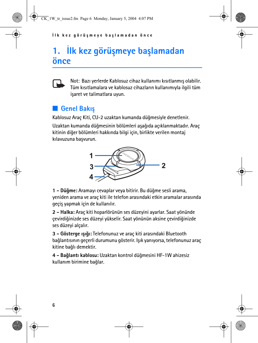 Ýlk kez görüþmeye baþlamadan önce61. Ýlk kez görüþmeye baþlamadan önceNot:  Bazý yerlerde Kablosuz cihaz kullanýmý kýsýtlanmýþ olabilir. Tüm kýsýtlamalara ve kablosuz cihazlarýn kullanýmýyla ilgili tüm iþaret ve talimatlara uyun.■Genel BakýþKablosuz Araç Kiti, CU-2 uzaktan kumanda düðmesiyle denetlenir.Uzaktan kumanda düðmesinin bölümleri aþaðýda açýklanmaktadýr. Araç kitinin diðer bölümleri hakkýnda bilgi için, birlikte verilen montaj kýlavuzuna baþvurun. 1 - Düðme: Aramayý cevaplar veya bitirir. Bu düðme sesli arama, yeniden arama ve araç kiti ile telefon arasýndaki etkin aramalar arasýnda geçiþ yapmak için de kullanýlýr.2 - Halka: Araç kiti hoparlörünün ses düzeyini ayarlar. Saat yönünde çevirdiðinizde ses düzeyi yükselir. Saat yönünün aksine çevirdiðinizde ses düzeyi alçalýr.3 - Gösterge ýþýðý: Telefonunuz ve araç kiti arasýndaki Bluetooth baðlantýsýnýn geçerli durumunu gösterir. Iþýk yanýyorsa, telefonunuz araç kitine baðlý demektir.4 - Baðlantý kablosu: Uzaktan kontrol düðmesini HF-1W ahizesiz kullaným birimine baðlar.CK_1W_tr_issue2.fm  Page 6  Monday, January 5, 2004  4:07 PM