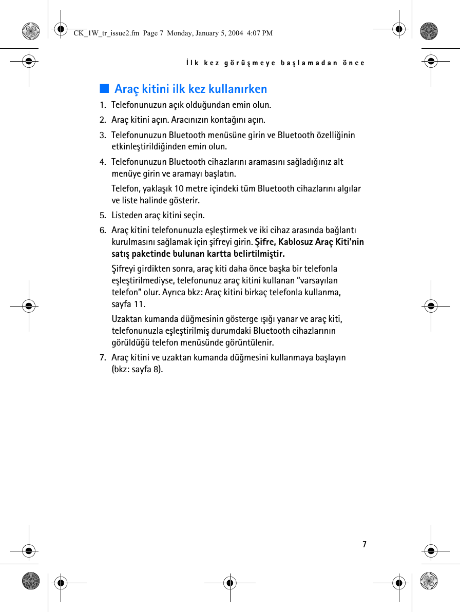 Ýlk kez görüþmeye baþlamadan önce7■Araç kitini ilk kez kullanýrken1. Telefonunuzun açýk olduðundan emin olun.2. Araç kitini açýn. Aracýnýzýn kontaðýný açýn.3. Telefonunuzun Bluetooth menüsüne girin ve Bluetooth özelliðinin etkinleþtirildiðinden emin olun.4. Telefonunuzun Bluetooth cihazlarýný aramasýný saðladýðýnýz alt menüye girin ve aramayý baþlatýn.Telefon, yaklaþýk 10 metre içindeki tüm Bluetooth cihazlarýný algýlar ve liste halinde gösterir.5. Listeden araç kitini seçin.6. Araç kitini telefonunuzla eþleþtirmek ve iki cihaz arasýnda baðlantý kurulmasýný saðlamak için þifreyi girin. Þifre, Kablosuz Araç Kiti’nin satýþ paketinde bulunan kartta belirtilmiþtir.Þifreyi girdikten sonra, araç kiti daha önce baþka bir telefonla eþleþtirilmediyse, telefonunuz araç kitini kullanan ”varsayýlan telefon” olur. Ayrýca bkz: Araç kitini birkaç telefonla kullanma, sayfa 11.Uzaktan kumanda düðmesinin gösterge ýþýðý yanar ve araç kiti, telefonunuzla eþleþtirilmiþ durumdaki Bluetooth cihazlarýnýn görüldüðü telefon menüsünde görüntülenir.7. Araç kitini ve uzaktan kumanda düðmesini kullanmaya baþlayýn (bkz: sayfa 8).CK_1W_tr_issue2.fm  Page 7  Monday, January 5, 2004  4:07 PM