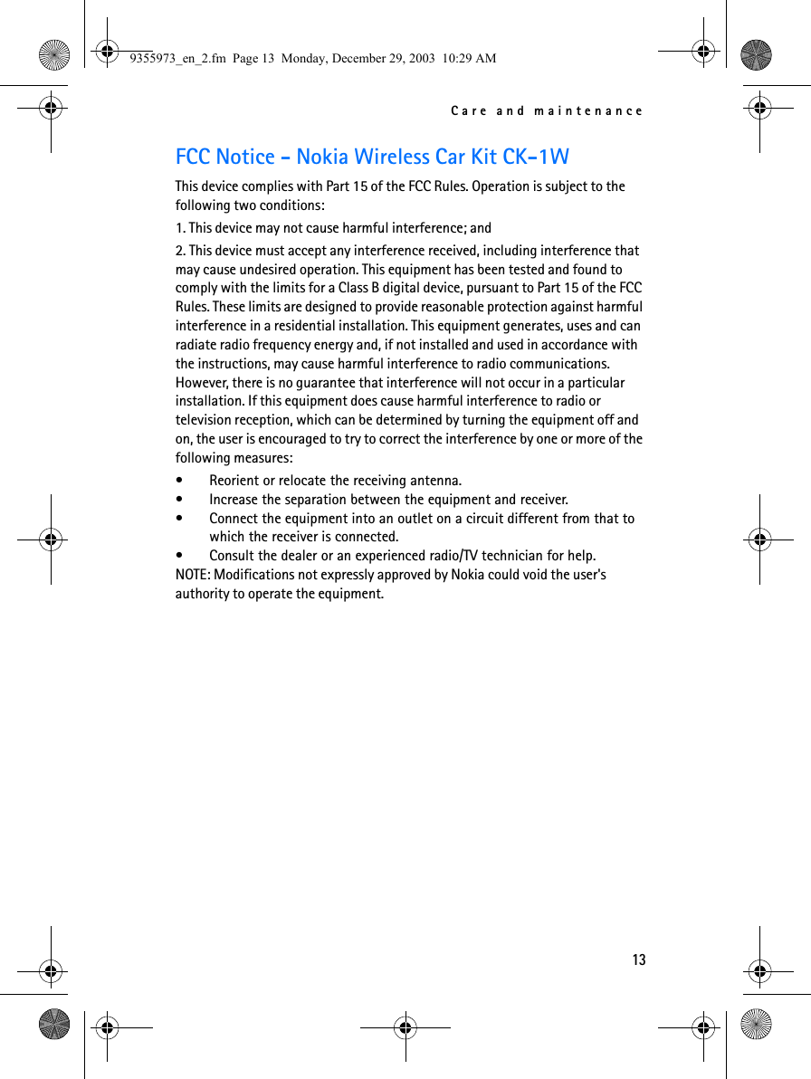 Care and maintenance13FCC Notice - Nokia Wireless Car Kit CK-1WThis device complies with Part 15 of the FCC Rules. Operation is subject to the following two conditions:1. This device may not cause harmful interference; and2. This device must accept any interference received, including interference that may cause undesired operation. This equipment has been tested and found to comply with the limits for a Class B digital device, pursuant to Part 15 of the FCC Rules. These limits are designed to provide reasonable protection against harmful interference in a residential installation. This equipment generates, uses and can radiate radio frequency energy and, if not installed and used in accordance with the instructions, may cause harmful interference to radio communications. However, there is no guarantee that interference will not occur in a particular installation. If this equipment does cause harmful interference to radio or television reception, which can be determined by turning the equipment off and on, the user is encouraged to try to correct the interference by one or more of the following measures:• Reorient or relocate the receiving antenna.• Increase the separation between the equipment and receiver.• Connect the equipment into an outlet on a circuit different from that to which the receiver is connected.• Consult the dealer or an experienced radio/TV technician for help.NOTE: Modifications not expressly approved by Nokia could void the user&apos;s authority to operate the equipment.9355973_en_2.fm  Page 13  Monday, December 29, 2003  10:29 AM