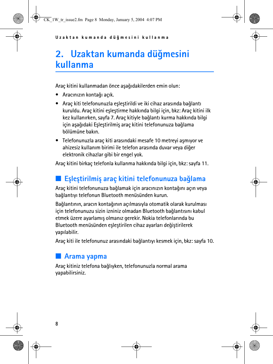 Uzaktan kumanda düðmesini kullanma82. Uzaktan kumanda düðmesini kullanmaAraç kitini kullanmadan önce aþaðýdakilerden emin olun:• Aracýnýzýn kontaðý açýk.• Araç kiti telefonunuzla eþleþtirildi ve iki cihaz arasýnda baðlantý kuruldu. Araç kitini eþleþtirme hakkýnda bilgi için, bkz: Araç kitini ilk kez kullanýrken, sayfa 7. Araç kitiyle baðlantý kurma hakkýnda bilgi için aþaðýdaki Eþleþtirilmiþ araç kitini telefonunuza baðlama bölümüne bakýn.• Telefonunuzla araç kiti arasýndaki mesafe 10 metreyi aþmýyor ve ahizesiz kullaným birimi ile telefon arasýnda duvar veya diðer elektronik cihazlar gibi bir engel yok.Araç kitini birkaç telefonla kullanma hakkýnda bilgi için, bkz: sayfa 11.■Eþleþtirilmiþ araç kitini telefonunuza baðlamaAraç kitini telefonunuza baðlamak için aracýnýzýn kontaðýný açýn veya baðlantýyý telefonun Bluetooth menüsünden kurun.Baðlantýnýn, aracýn kontaðýnýn açýlmasýyla otomatik olarak kurulmasý için telefonunuzu sizin izniniz olmadan Bluetooth baðlantýsýný kabul etmek üzere ayarlamýþ olmanýz gerekir. Nokia telefonlarýnda bu Bluetooth menüsünden eþleþtirilen cihaz ayarlarý deðiþtirilerek yapýlabilir.Araç kiti ile telefonunuz arasýndaki baðlantýyý kesmek için, bkz: sayfa 10.■Arama yapmaAraç kitiniz telefona baðlýyken, telefonunuzla normal arama yapabilirsiniz.CK_1W_tr_issue2.fm  Page 8  Monday, January 5, 2004  4:07 PM