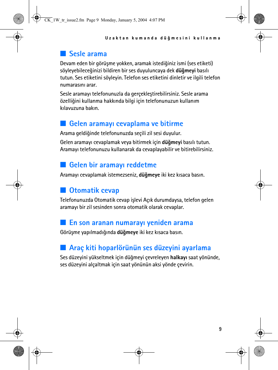 Uzaktan kumanda düðmesini kullanma9■Sesle aramaDevam eden bir görüþme yokken, aramak istediðiniz ismi (ses etiketi) söyleyebileceðinizi bildiren bir ses duyuluncaya dek düðmeyi basýlý tutun. Ses etiketini söyleyin. Telefon ses etiketini dinletir ve ilgili telefon numarasýný arar. Sesle aramayý telefonunuzla da gerçekleþtirebilirsiniz. Sesle arama özelliðini kullanma hakkýnda bilgi için telefonunuzun kullaným kýlavuzuna bakýn.■Gelen aramayý cevaplama ve bitirmeArama geldiðinde telefonunuzda seçili zil sesi duyulur.Gelen aramayý cevaplamak veya bitirmek için düðmeyi basýlý tutun. Aramayý telefonunuzu kullanarak da cevaplayabilir ve bitirebilirsiniz.■Gelen bir aramayý reddetmeAramayý cevaplamak istemezseniz, düðmeye iki kez kýsaca basýn.■Otomatik cevapTelefonunuzda Otomatik cevap iþlevi Açýk durumdaysa, telefon gelen aramayý bir zil sesinden sonra otomatik olarak cevaplar.■En son aranan numarayý yeniden aramaGörüþme yapýlmadýðýnda düðmeye iki kez kýsaca basýn.■Araç kiti hoparlörünün ses düzeyini ayarlamaSes düzeyini yükseltmek için düðmeyi çevreleyen halkayý saat yönünde, ses düzeyini alçaltmak için saat yönünün aksi yönde çevirin. CK_1W_tr_issue2.fm  Page 9  Monday, January 5, 2004  4:07 PM
