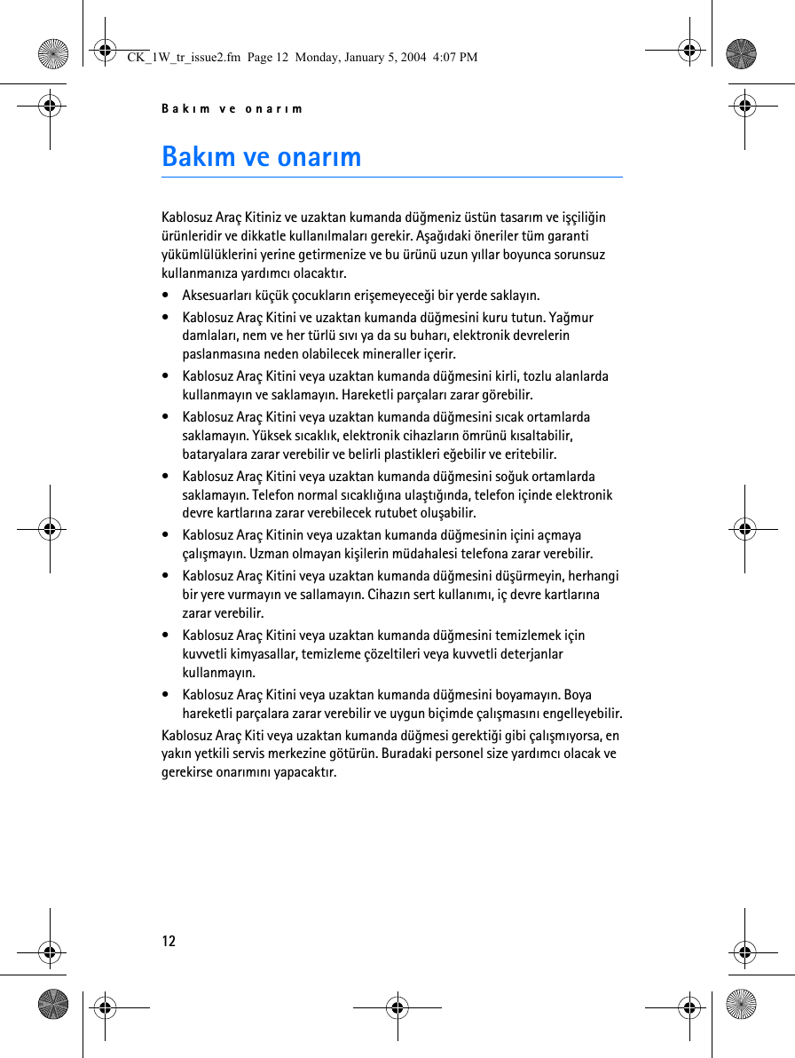 Bakým ve onarým12Bakým ve onarýmKablosuz Araç Kitiniz ve uzaktan kumanda düðmeniz üstün tasarým ve iþçiliðin ürünleridir ve dikkatle kullanýlmalarý gerekir. Aþaðýdaki öneriler tüm garanti yükümlülüklerini yerine getirmenize ve bu ürünü uzun yýllar boyunca sorunsuz kullanmanýza yardýmcý olacaktýr.• Aksesuarlarý küçük çocuklarýn eriþemeyeceði bir yerde saklayýn.• Kablosuz Araç Kitini ve uzaktan kumanda düðmesini kuru tutun. Yaðmur damlalarý, nem ve her türlü sývý ya da su buharý, elektronik devrelerin paslanmasýna neden olabilecek mineraller içerir.• Kablosuz Araç Kitini veya uzaktan kumanda düðmesini kirli, tozlu alanlarda kullanmayýn ve saklamayýn. Hareketli parçalarý zarar görebilir.• Kablosuz Araç Kitini veya uzaktan kumanda düðmesini sýcak ortamlarda saklamayýn. Yüksek sýcaklýk, elektronik cihazlarýn ömrünü kýsaltabilir, bataryalara zarar verebilir ve belirli plastikleri eðebilir ve eritebilir.• Kablosuz Araç Kitini veya uzaktan kumanda düðmesini soðuk ortamlarda saklamayýn. Telefon normal sýcaklýðýna ulaþtýðýnda, telefon içinde elektronik devre kartlarýna zarar verebilecek rutubet oluþabilir.• Kablosuz Araç Kitinin veya uzaktan kumanda düðmesinin içini açmaya çalýþmayýn. Uzman olmayan kiþilerin müdahalesi telefona zarar verebilir.• Kablosuz Araç Kitini veya uzaktan kumanda düðmesini düþürmeyin, herhangi bir yere vurmayýn ve sallamayýn. Cihazýn sert kullanýmý, iç devre kartlarýna zarar verebilir. • Kablosuz Araç Kitini veya uzaktan kumanda düðmesini temizlemek için kuvvetli kimyasallar, temizleme çözeltileri veya kuvvetli deterjanlar kullanmayýn. • Kablosuz Araç Kitini veya uzaktan kumanda düðmesini boyamayýn. Boya hareketli parçalara zarar verebilir ve uygun biçimde çalýþmasýný engelleyebilir.Kablosuz Araç Kiti veya uzaktan kumanda düðmesi gerektiði gibi çalýþmýyorsa, en yakýn yetkili servis merkezine götürün. Buradaki personel size yardýmcý olacak ve gerekirse onarýmýný yapacaktýr.CK_1W_tr_issue2.fm  Page 12  Monday, January 5, 2004  4:07 PM