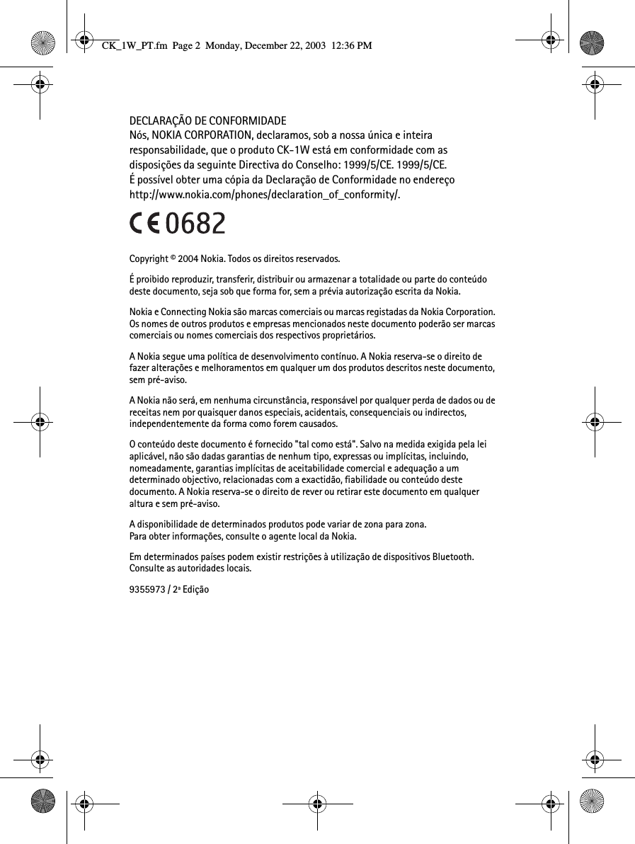 DECLARAÇÃO DE CONFORMIDADENós, NOKIA CORPORATION, declaramos, sob a nossa única e inteira responsabilidade, que o produto CK-1W está em conformidade com as disposições da seguinte Directiva do Conselho: 1999/5/CE. 1999/5/CE. É possível obter uma cópia da Declaração de Conformidade no endereçohttp://www.nokia.com/phones/declaration_of_conformity/.Copyright © 2004 Nokia. Todos os direitos reservados.É proibido reproduzir, transferir, distribuir ou armazenar a totalidade ou parte do conteúdo deste documento, seja sob que forma for, sem a prévia autorização escrita da Nokia.Nokia e Connecting Nokia são marcas comerciais ou marcas registadas da Nokia Corporation. Os nomes de outros produtos e empresas mencionados neste documento poderão ser marcas comerciais ou nomes comerciais dos respectivos proprietários.A Nokia segue uma política de desenvolvimento contínuo. A Nokia reserva-se o direito de fazer alterações e melhoramentos em qualquer um dos produtos descritos neste documento, sem pré-aviso.A Nokia não será, em nenhuma circunstância, responsável por qualquer perda de dados ou de receitas nem por quaisquer danos especiais, acidentais, consequenciais ou indirectos, independentemente da forma como forem causados.O conteúdo deste documento é fornecido &quot;tal como está&quot;. Salvo na medida exigida pela lei aplicável, não são dadas garantias de nenhum tipo, expressas ou implícitas, incluindo, nomeadamente, garantias implícitas de aceitabilidade comercial e adequação a um determinado objectivo, relacionadas com a exactidão, fiabilidade ou conteúdo deste documento. A Nokia reserva-se o direito de rever ou retirar este documento em qualquer altura e sem pré-aviso.A disponibilidade de determinados produtos pode variar de zona para zona. Para obter informações, consulte o agente local da Nokia.Em determinados países podem existir restrições à utilização de dispositivos Bluetooth. Consulte as autoridades locais.9355973 / 2ª EdiçãoCK_1W_PT.fm  Page 2  Monday, December 22, 2003  12:36 PM