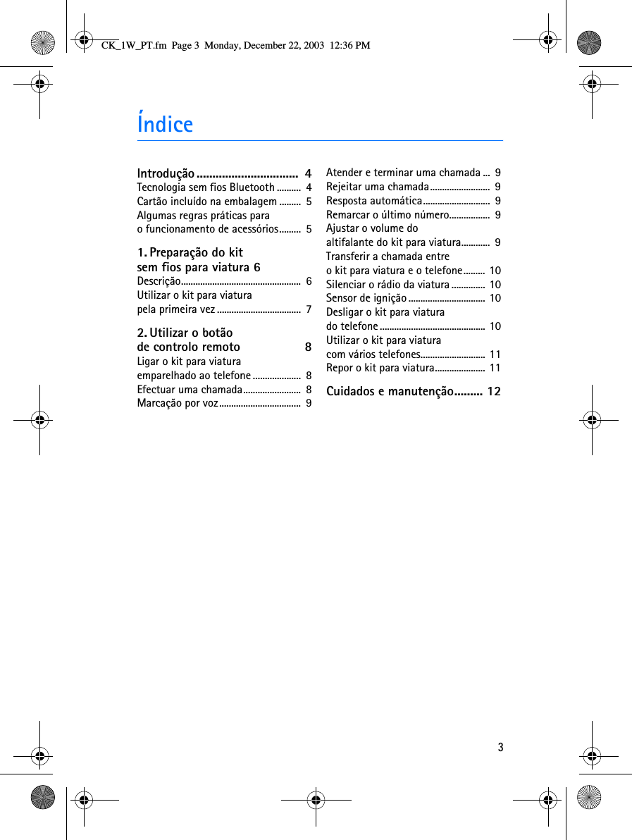 3ÍndiceIntrodução................................  4Tecnologia sem fios Bluetooth ..........  4Cartão incluído na embalagem .........  5Algumas regras práticas para o funcionamento de acessórios.........  51. Preparação do kit sem fios para viatura 6Descrição..................................................  6Utilizar o kit para viatura pela primeira vez ...................................  72. Utilizar o botão de controlo remoto  8Ligar o kit para viatura emparelhado ao telefone ....................  8Efectuar uma chamada........................  8Marcação por voz..................................  9Atender e terminar uma chamada ...  9Rejeitar uma chamada.........................  9Resposta automática............................  9Remarcar o último número.................  9Ajustar o volume do altifalante do kit para viatura............  9Transferir a chamada entre o kit para viatura e o telefone......... 10Silenciar o rádio da viatura.............. 10Sensor de ignição ................................ 10Desligar o kit para viatura do telefone ............................................ 10Utilizar o kit para viatura com vários telefones........................... 11Repor o kit para viatura..................... 11Cuidados e manutenção......... 12CK_1W_PT.fm  Page 3  Monday, December 22, 2003  12:36 PM