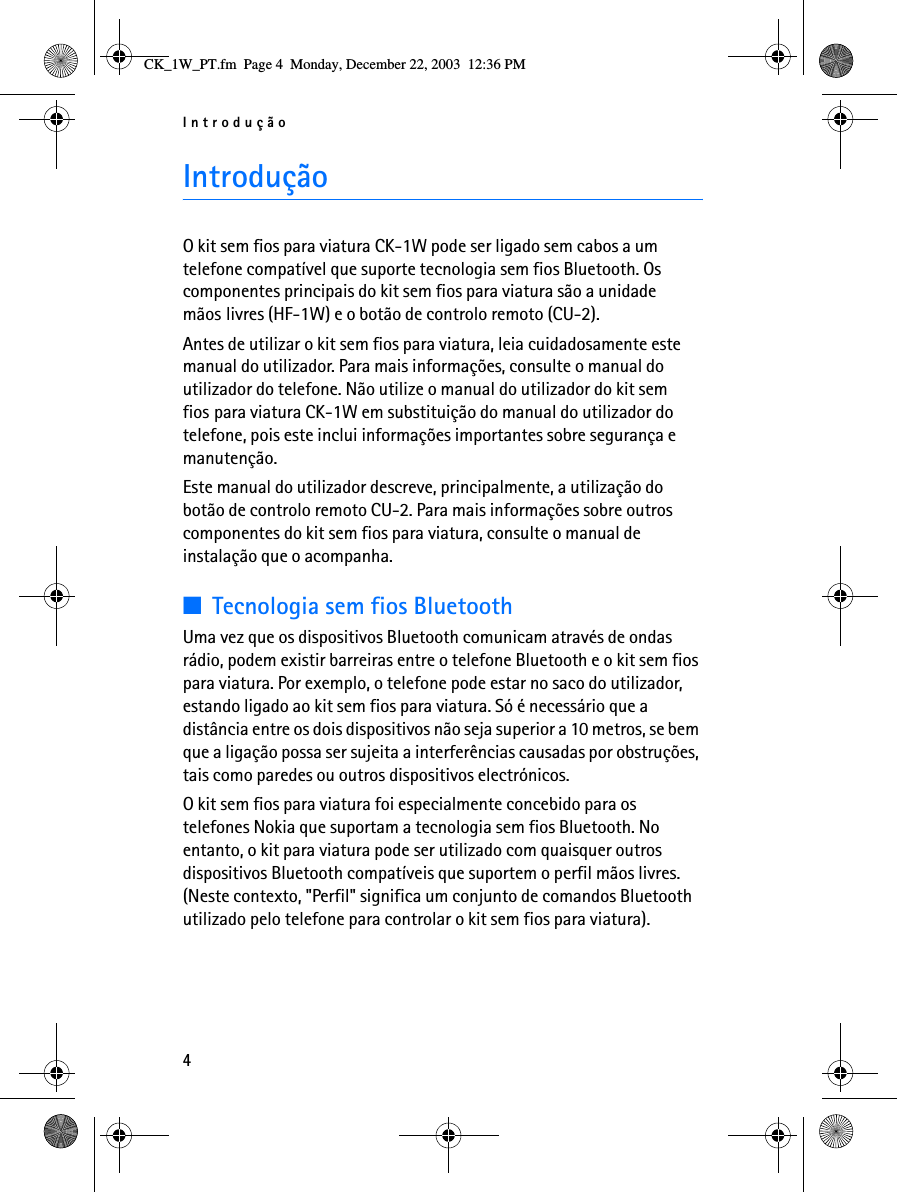 Introdução4IntroduçãoO kit sem fios para viatura CK-1W pode ser ligado sem cabos a um telefone compatível que suporte tecnologia sem fios Bluetooth. Os componentes principais do kit sem fios para viatura são a unidade mãos livres (HF-1W) e o botão de controlo remoto (CU-2).Antes de utilizar o kit sem fios para viatura, leia cuidadosamente este manual do utilizador. Para mais informações, consulte o manual do utilizador do telefone. Não utilize o manual do utilizador do kit sem fios para viatura CK-1W em substituição do manual do utilizador do telefone, pois este inclui informações importantes sobre segurança e manutenção.Este manual do utilizador descreve, principalmente, a utilização do botão de controlo remoto CU-2. Para mais informações sobre outros componentes do kit sem fios para viatura, consulte o manual de instalação que o acompanha.■Tecnologia sem fios BluetoothUma vez que os dispositivos Bluetooth comunicam através de ondas rádio, podem existir barreiras entre o telefone Bluetooth e o kit sem fios para viatura. Por exemplo, o telefone pode estar no saco do utilizador, estando ligado ao kit sem fios para viatura. Só é necessário que a distância entre os dois dispositivos não seja superior a 10 metros, se bem que a ligação possa ser sujeita a interferências causadas por obstruções, tais como paredes ou outros dispositivos electrónicos.O kit sem fios para viatura foi especialmente concebido para os telefones Nokia que suportam a tecnologia sem fios Bluetooth. No entanto, o kit para viatura pode ser utilizado com quaisquer outros dispositivos Bluetooth compatíveis que suportem o perfil mãos livres. (Neste contexto, &quot;Perfil&quot; significa um conjunto de comandos Bluetooth utilizado pelo telefone para controlar o kit sem fios para viatura).CK_1W_PT.fm  Page 4  Monday, December 22, 2003  12:36 PM