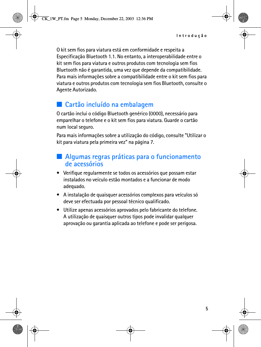 Introdução5O kit sem fios para viatura está em conformidade e respeita a Especificação Bluetooth 1.1. No entanto, a interoperabilidade entre o kit sem fios para viatura e outros produtos com tecnologia sem fios Bluetooth não é garantida, uma vez que depende da compatibilidade. Para mais informações sobre a compatibilidade entre o kit sem fios para viatura e outros produtos com tecnologia sem fios Bluetooth, consulte o Agente Autorizado.■Cartão incluído na embalagemO cartão inclui o código Bluetooth genérico (0000), necessário para emparelhar o telefone e o kit sem fios para viatura. Guarde o cartão num local seguro. Para mais informações sobre a utilização do código, consulte &quot;Utilizar o kit para viatura pela primeira vez&quot; na página 7.■Algumas regras práticas para o funcionamento de acessórios• Verifique regularmente se todos os acessórios que possam estar instalados no veículo estão montados e a funcionar de modo adequado.• A instalação de quaisquer acessórios complexos para veículos só deve ser efectuada por pessoal técnico qualificado.• Utilize apenas acessórios aprovados pelo fabricante do telefone. A utilização de quaisquer outros tipos pode invalidar qualquer aprovação ou garantia aplicada ao telefone e pode ser perigosa.CK_1W_PT.fm  Page 5  Monday, December 22, 2003  12:36 PM