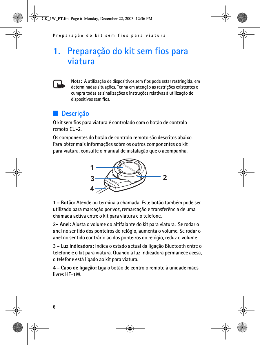 Preparação do kit sem fios para viatura61. Preparação do kit sem fios para viaturaNota:  A utilização de dispositivos sem fios pode estar restringida, em determinadas situações. Tenha em atenção as restrições existentes e cumpra todas as sinalizações e instruções relativas à utilização de dispositivos sem fios.■DescriçãoO kit sem fios para viatura é controlado com o botão de controlo remoto CU-2.Os componentes do botão de controlo remoto são descritos abaixo. Para obter mais informações sobre os outros componentes do kit para viatura, consulte o manual de instalação que o acompanha. 1 - Botão: Atende ou termina a chamada. Este botão também pode ser utilizado para marcação por voz, remarcação e transferência de uma chamada activa entre o kit para viatura e o telefone.2- Anel: Ajusta o volume do altifalante do kit para viatura.  Se rodar o anel no sentido dos ponteiros do relógio, aumenta o volume. Se rodar o anel no sentido contrário ao dos ponteiros do relógio, reduz o volume.3 - Luz indicadora: Indica o estado actual da ligação Bluetooth entre o telefone e o kit para viatura. Quando a luz indicadora permanece acesa, o telefone está ligado ao kit para viatura.4 - Cabo de ligação: Liga o botão de controlo remoto à unidade mãos livres HF-1W.CK_1W_PT.fm  Page 6  Monday, December 22, 2003  12:36 PM