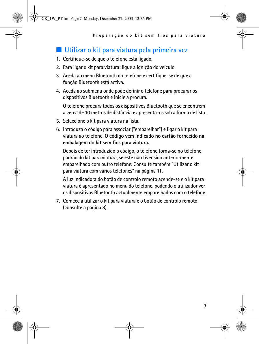 Preparação do kit sem fios para viatura7■Utilizar o kit para viatura pela primeira vez1. Certifique-se de que o telefone está ligado.2. Para ligar o kit para viatura: ligue a ignição do veículo.3. Aceda ao menu Bluetooth do telefone e certifique-se de que a função Bluetooth está activa.4. Aceda ao submenu onde pode definir o telefone para procurar os dispositivos Bluetooth e inicie a procura.O telefone procura todos os dispositivos Bluetooth que se encontrem a cerca de 10 metros de distância e apresenta-os sob a forma de lista.5. Seleccione o kit para viatura na lista.6. Introduza o código para associar (&quot;emparelhar&quot;) e ligar o kit para viatura ao telefone. O código vem indicado no cartão fornecido na embalagem do kit sem fios para viatura.Depois de ter introduzido o código, o telefone torna-se no telefone padrão do kit para viatura, se este não tiver sido anteriormente emparelhado com outro telefone. Consulte também &quot;Utilizar o kit para viatura com vários telefones&quot; na página 11.A luz indicadora do botão de controlo remoto acende-se e o kit para viatura é apresentado no menu do telefone, podendo o utilizador ver os dispositivos Bluetooth actualmente emparelhados com o telefone.7. Comece a utilizar o kit para viatura e o botão de controlo remoto (consulte a página 8).CK_1W_PT.fm  Page 7  Monday, December 22, 2003  12:36 PM