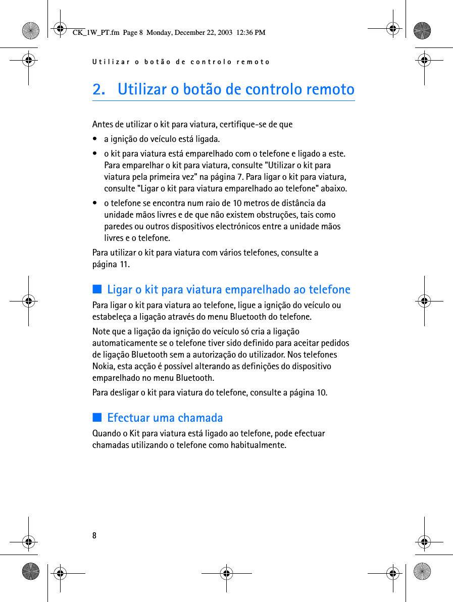 Utilizar o botão de controlo remoto82. Utilizar o botão de controlo remotoAntes de utilizar o kit para viatura, certifique-se de que• a ignição do veículo está ligada.• o kit para viatura está emparelhado com o telefone e ligado a este. Para emparelhar o kit para viatura, consulte &quot;Utilizar o kit para viatura pela primeira vez&quot; na página 7. Para ligar o kit para viatura, consulte &quot;Ligar o kit para viatura emparelhado ao telefone&quot; abaixo.• o telefone se encontra num raio de 10 metros de distância da unidade mãos livres e de que não existem obstruções, tais como paredes ou outros dispositivos electrónicos entre a unidade mãos livres e o telefone.Para utilizar o kit para viatura com vários telefones, consulte a página 11.■Ligar o kit para viatura emparelhado ao telefonePara ligar o kit para viatura ao telefone, ligue a ignição do veículo ou estabeleça a ligação através do menu Bluetooth do telefone.Note que a ligação da ignição do veículo só cria a ligação automaticamente se o telefone tiver sido definido para aceitar pedidos de ligação Bluetooth sem a autorização do utilizador. Nos telefones Nokia, esta acção é possível alterando as definições do dispositivo emparelhado no menu Bluetooth.Para desligar o kit para viatura do telefone, consulte a página 10.■Efectuar uma chamadaQuando o Kit para viatura está ligado ao telefone, pode efectuar chamadas utilizando o telefone como habitualmente.CK_1W_PT.fm  Page 8  Monday, December 22, 2003  12:36 PM