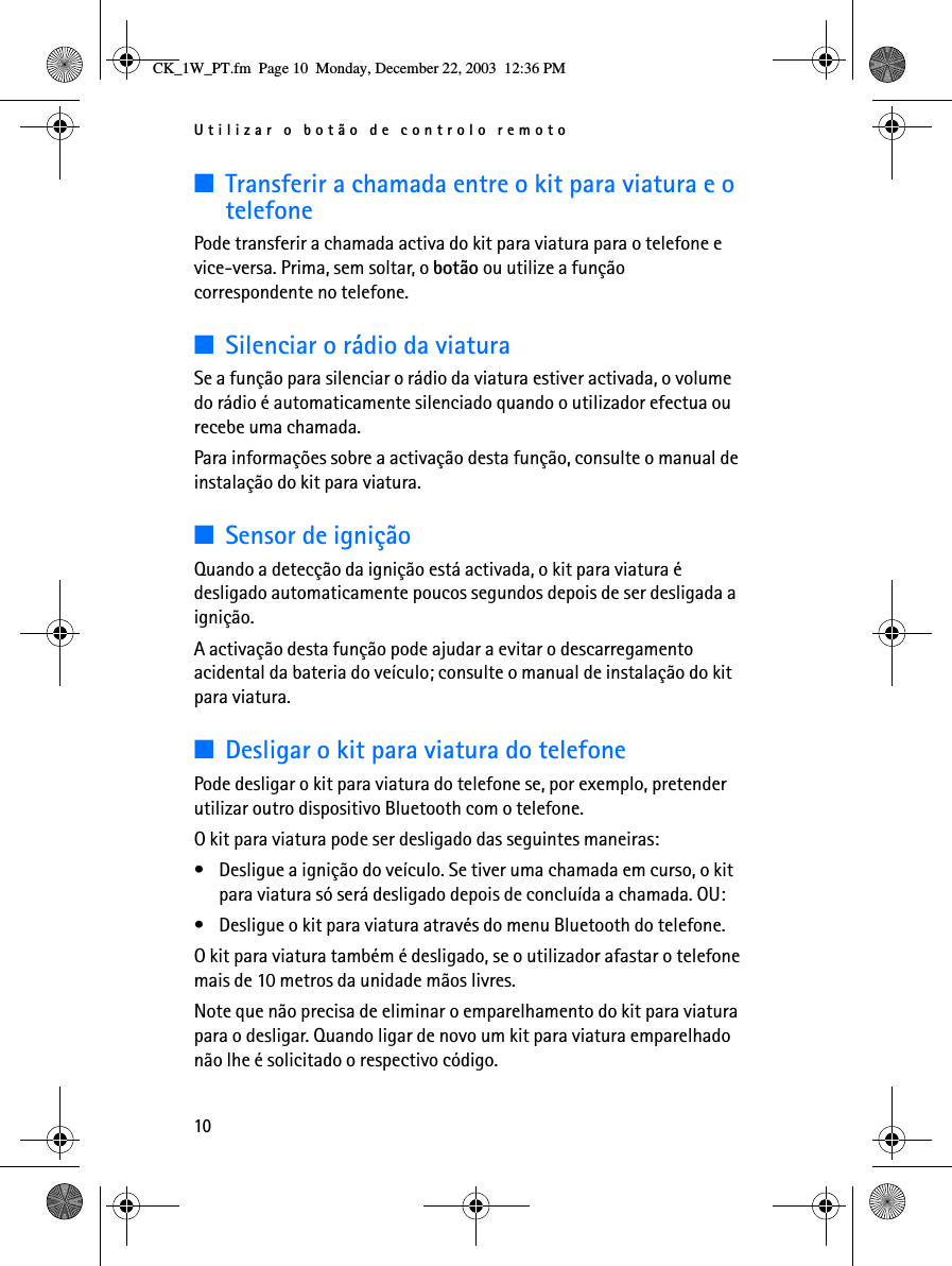 Utilizar o botão de controlo remoto10■Transferir a chamada entre o kit para viatura e o telefonePode transferir a chamada activa do kit para viatura para o telefone e vice-versa. Prima, sem soltar, o botão ou utilize a função correspondente no telefone.■Silenciar o rádio da viaturaSe a função para silenciar o rádio da viatura estiver activada, o volume do rádio é automaticamente silenciado quando o utilizador efectua ou recebe uma chamada. Para informações sobre a activação desta função, consulte o manual de instalação do kit para viatura.■Sensor de igniçãoQuando a detecção da ignição está activada, o kit para viatura é desligado automaticamente poucos segundos depois de ser desligada a ignição.A activação desta função pode ajudar a evitar o descarregamento acidental da bateria do veículo; consulte o manual de instalação do kit para viatura.■Desligar o kit para viatura do telefonePode desligar o kit para viatura do telefone se, por exemplo, pretender utilizar outro dispositivo Bluetooth com o telefone.O kit para viatura pode ser desligado das seguintes maneiras:• Desligue a ignição do veículo. Se tiver uma chamada em curso, o kit para viatura só será desligado depois de concluída a chamada. OU:• Desligue o kit para viatura através do menu Bluetooth do telefone.O kit para viatura também é desligado, se o utilizador afastar o telefone mais de 10 metros da unidade mãos livres.Note que não precisa de eliminar o emparelhamento do kit para viatura para o desligar. Quando ligar de novo um kit para viatura emparelhado não lhe é solicitado o respectivo código.CK_1W_PT.fm  Page 10  Monday, December 22, 2003  12:36 PM