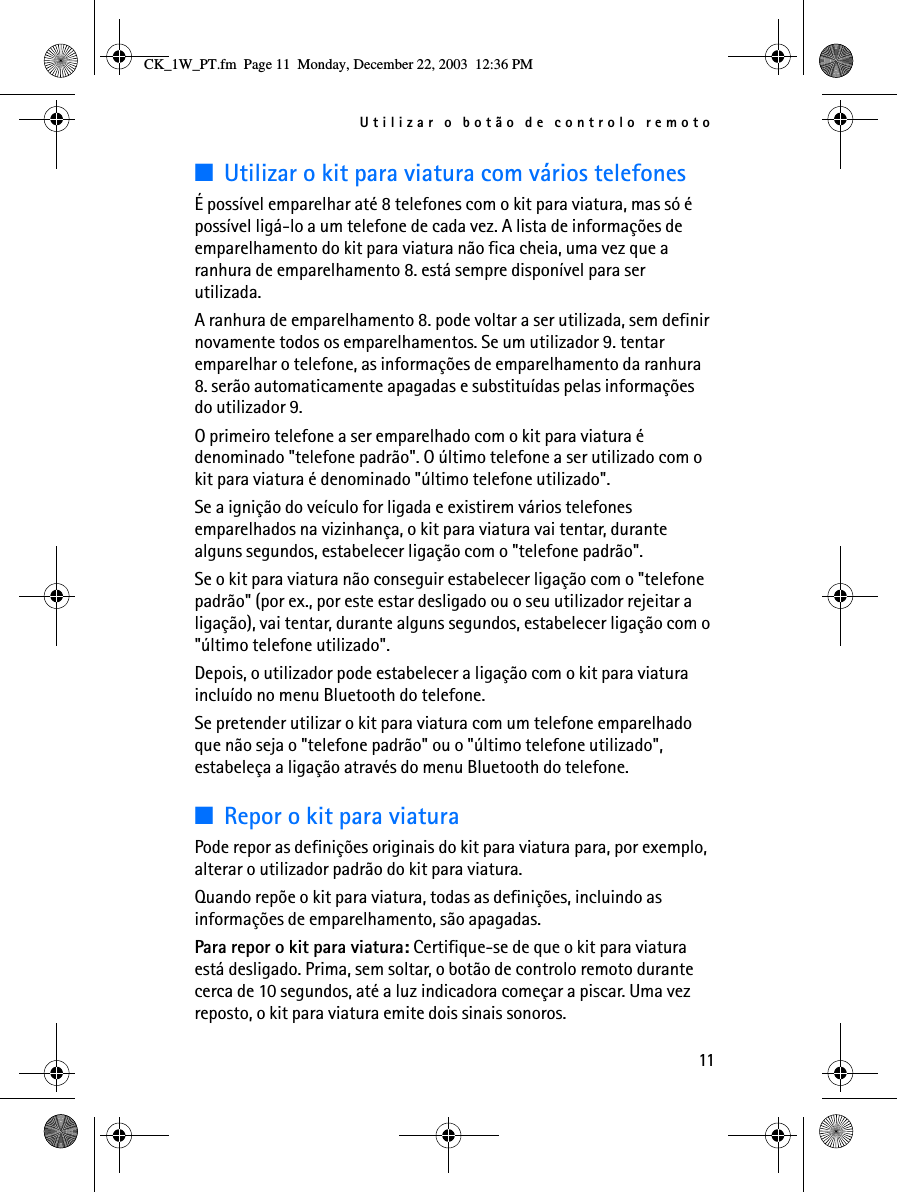 Utilizar o botão de controlo remoto11■Utilizar o kit para viatura com vários telefonesÉ possível emparelhar até 8 telefones com o kit para viatura, mas só é possível ligá-lo a um telefone de cada vez. A lista de informações de emparelhamento do kit para viatura não fica cheia, uma vez que a ranhura de emparelhamento 8. está sempre disponível para ser utilizada.A ranhura de emparelhamento 8. pode voltar a ser utilizada, sem definir novamente todos os emparelhamentos. Se um utilizador 9. tentar emparelhar o telefone, as informações de emparelhamento da ranhura 8. serão automaticamente apagadas e substituídas pelas informações do utilizador 9.O primeiro telefone a ser emparelhado com o kit para viatura é denominado &quot;telefone padrão&quot;. O último telefone a ser utilizado com o kit para viatura é denominado &quot;último telefone utilizado&quot;.Se a ignição do veículo for ligada e existirem vários telefones emparelhados na vizinhança, o kit para viatura vai tentar, durante alguns segundos, estabelecer ligação com o &quot;telefone padrão&quot;.Se o kit para viatura não conseguir estabelecer ligação com o &quot;telefone padrão&quot; (por ex., por este estar desligado ou o seu utilizador rejeitar a ligação), vai tentar, durante alguns segundos, estabelecer ligação com o &quot;último telefone utilizado&quot;. Depois, o utilizador pode estabelecer a ligação com o kit para viatura incluído no menu Bluetooth do telefone.Se pretender utilizar o kit para viatura com um telefone emparelhado que não seja o &quot;telefone padrão&quot; ou o &quot;último telefone utilizado&quot;, estabeleça a ligação através do menu Bluetooth do telefone.■Repor o kit para viaturaPode repor as definições originais do kit para viatura para, por exemplo, alterar o utilizador padrão do kit para viatura. Quando repõe o kit para viatura, todas as definições, incluindo as informações de emparelhamento, são apagadas.Para repor o kit para viatura: Certifique-se de que o kit para viatura está desligado. Prima, sem soltar, o botão de controlo remoto durante cerca de 10 segundos, até a luz indicadora começar a piscar. Uma vez reposto, o kit para viatura emite dois sinais sonoros.CK_1W_PT.fm  Page 11  Monday, December 22, 2003  12:36 PM