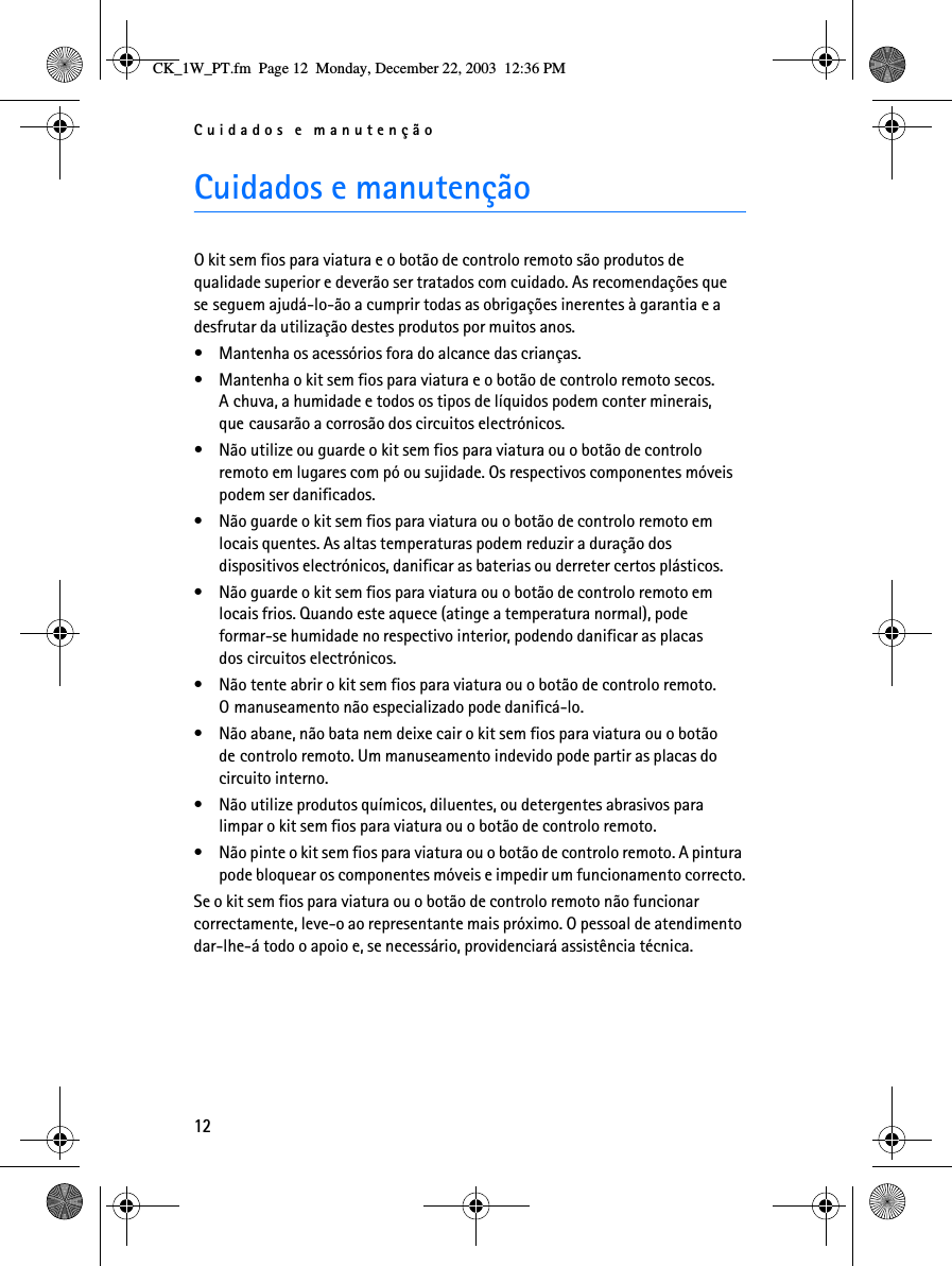 Cuidados e manutenção12Cuidados e manutençãoO kit sem fios para viatura e o botão de controlo remoto são produtos de qualidade superior e deverão ser tratados com cuidado. As recomendações que se seguem ajudá-lo-ão a cumprir todas as obrigações inerentes à garantia e a desfrutar da utilização destes produtos por muitos anos.• Mantenha os acessórios fora do alcance das crianças.• Mantenha o kit sem fios para viatura e o botão de controlo remoto secos. A chuva, a humidade e todos os tipos de líquidos podem conter minerais, que causarão a corrosão dos circuitos electrónicos.• Não utilize ou guarde o kit sem fios para viatura ou o botão de controlo remoto em lugares com pó ou sujidade. Os respectivos componentes móveis podem ser danificados.• Não guarde o kit sem fios para viatura ou o botão de controlo remoto em locais quentes. As altas temperaturas podem reduzir a duração dos dispositivos electrónicos, danificar as baterias ou derreter certos plásticos.• Não guarde o kit sem fios para viatura ou o botão de controlo remoto em locais frios. Quando este aquece (atinge a temperatura normal), pode formar-se humidade no respectivo interior, podendo danificar as placas dos circuitos electrónicos.• Não tente abrir o kit sem fios para viatura ou o botão de controlo remoto. O manuseamento não especializado pode danificá-lo.• Não abane, não bata nem deixe cair o kit sem fios para viatura ou o botão de controlo remoto. Um manuseamento indevido pode partir as placas do circuito interno. • Não utilize produtos químicos, diluentes, ou detergentes abrasivos para limpar o kit sem fios para viatura ou o botão de controlo remoto. • Não pinte o kit sem fios para viatura ou o botão de controlo remoto. A pintura pode bloquear os componentes móveis e impedir um funcionamento correcto.Se o kit sem fios para viatura ou o botão de controlo remoto não funcionar correctamente, leve-o ao representante mais próximo. O pessoal de atendimento dar-lhe-á todo o apoio e, se necessário, providenciará assistência técnica.CK_1W_PT.fm  Page 12  Monday, December 22, 2003  12:36 PM