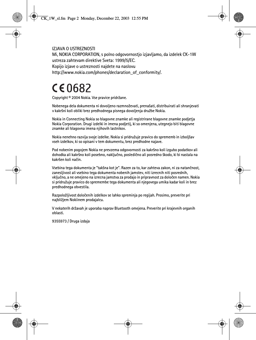 IZJAVA O USTREZNOSTIMi, NOKIA CORPORATION, s polno odgovornostjo izjavljamo, da izdelek CK-1W ustreza zahtevam direktive Sveta: 1999/5/EC. Kopijo izjave o ustreznosti najdete na naslovu http://www.nokia.com/phones/declaration_of_conformity/.Copyright © 2004 Nokia. Vse pravice pridr¾ane.Nobenega dela dokumenta ni dovoljeno razmno¾evati, prena¹ati, distribuirati ali shranjevati v kakr¹ni koli obliki brez predhodnega pisnega dovoljenja dru¾be Nokia.Nokia in Connecting Nokia so blagovne znamke ali registrirane blagovne znamke podjetja Nokia Corporation. Drugi izdelki in imena podjetij, ki so omenjena, utegnejo biti blagovne znamke ali blagovna imena njihovih lastnikov.Nokia nenehno razvija svoje izdelke. Nokia si pridru¾uje pravico do sprememb in izbolj¹av vseh izdelkov, ki so opisani v tem dokumentu, brez predhodne najave.Pod nobenim pogojem Nokia ne prevzema odgovornosti za kakr¹no koli izgubo podatkov ali dohodka ali kakr¹no koli posebno, nakljuèno, posledièno ali posredno ¹kodo, ki bi nastala na kakr¹en koli naèin.Vsebina tega dokumenta je &quot;tak¹na kot je&quot;. Razen za to, kar zahteva zakon, ni za natanènost, zanesljivost ali vsebino tega dokumenta nobenih jamstev, niti izrecnih niti posrednih, vkljuèno, a ne omejeno na izrecna jamstva za prodajo in pripravnost za doloèen namen. Nokia si pridru¾uje pravico do spremembe tega dokumenta ali njegovega umika kadar koli in brez predhodnega obvestila.Razpolo¾ljivost doloèenih izdelkov se lahko spreminja po regijah. Prosimo, preverite pri najbli¾jem Nokiinem prodajalcu.V nekaterih dr¾avah je uporaba naprav Bluetooth omejena. Preverite pri krajevnih organih oblasti.9355973 / Druga izdajaCK_1W_sl.fm  Page 2  Monday, December 22, 2003  12:55 PM