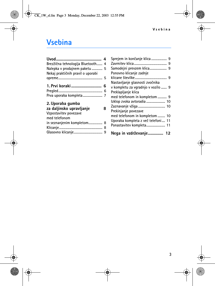 Vsebina3VsebinaUvod..........................................  4Brez¾ièna tehnologija Bluetooth.......  4Nalepka v prodajnem paketu .............  5Nekaj praktiènih pravil o uporabi opreme......................................................  51. Prvi koraki ............................  6Pregled......................................................  6Prva uporaba kompleta........................  72. Uporaba gumba za daljinsko upravljanje  8Vzpostavitev povezave med telefonom in seznanjenim kompletom.................  8Klicanje.....................................................  8Glasovno klicanje...................................  9Sprejem in konèanje klica...................  9Zavrnitev klica........................................  9Samodejni prevzem klica.....................  9Ponovno klicanje zadnje klicane ¹tevilke.......................................  9Nastavljanje glasnosti zvoènika v kompletu za vgradnjo v vozilo .......  9Preklapljanje klica med telefonom in kompletom ...........  9Izklop zvoka avtoradia ....................... 10Zaznavanje v¾iga ................................. 10Prekinjanje povezave med telefonom in kompletom ......... 10Uporaba kompleta z veè telefoni.... 11Ponastavitev kompleta....................... 11Nega in vzdr¾evanje..............  12CK_1W_sl.fm  Page 3  Monday, December 22, 2003  12:55 PM