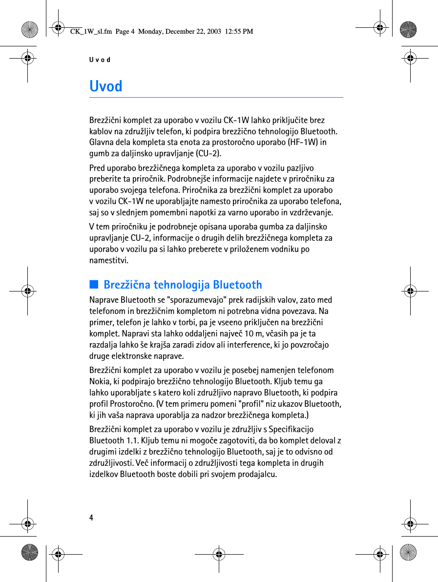 Uvod4UvodBrez¾ièni komplet za uporabo v vozilu CK-1W lahko prikljuèite brez kablov na zdru¾ljiv telefon, ki podpira brez¾ièno tehnologijo Bluetooth. Glavna dela kompleta sta enota za prostoroèno uporabo (HF-1W) in gumb za daljinsko upravljanje (CU-2).Pred uporabo brez¾iènega kompleta za uporabo v vozilu pazljivo preberite ta priroènik. Podrobnej¹e informacije najdete v priroèniku za uporabo svojega telefona. Priroènika za brez¾ièni komplet za uporabo v vozilu CK-1W ne uporabljajte namesto priroènika za uporabo telefona, saj so v slednjem pomembni napotki za varno uporabo in vzdr¾evanje.V tem priroèniku je podrobneje opisana uporaba gumba za daljinsko upravljanje CU-2, informacije o drugih delih brez¾iènega kompleta za uporabo v vozilu pa si lahko preberete v prilo¾enem vodniku po namestitvi.■Brez¾ièna tehnologija BluetoothNaprave Bluetooth se &quot;sporazumevajo&quot; prek radijskih valov, zato med telefonom in brez¾iènim kompletom ni potrebna vidna povezava. Na primer, telefon je lahko v torbi, pa je vseeno prikljuèen na brez¾ièni komplet. Napravi sta lahko oddaljeni najveè 10 m, vèasih pa je ta razdalja lahko ¹e kraj¹a zaradi zidov ali interference, ki jo povzroèajo druge elektronske naprave.Brez¾ièni komplet za uporabo v vozilu je posebej namenjen telefonom Nokia, ki podpirajo brez¾ièno tehnologijo Bluetooth. Kljub temu ga lahko uporabljate s katero koli zdru¾ljivo napravo Bluetooth, ki podpira profil Prostoroèno. (V tem primeru pomeni &quot;profil&quot; niz ukazov Bluetooth, ki jih va¹a naprava uporablja za nadzor brez¾iènega kompleta.)Brez¾ièni komplet za uporabo v vozilu je zdru¾ljiv s Specifikacijo Bluetooth 1.1. Kljub temu ni mogoèe zagotoviti, da bo komplet deloval z drugimi izdelki z brez¾ièno tehnologijo Bluetooth, saj je to odvisno od zdru¾ljivosti. Veè informacij o zdru¾ljivosti tega kompleta in drugih izdelkov Bluetooth boste dobili pri svojem prodajalcu.CK_1W_sl.fm  Page 4  Monday, December 22, 2003  12:55 PM