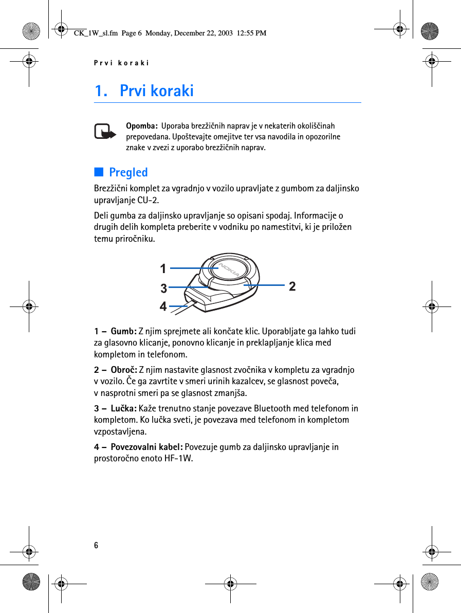 Prvi koraki61. Prvi korakiOpomba:  Uporaba brez¾iènih naprav je v nekaterih okoli¹èinah prepovedana. Upo¹tevajte omejitve ter vsa navodila in opozorilne znake v zvezi z uporabo brez¾iènih naprav.■PregledBrez¾ièni komplet za vgradnjo v vozilo upravljate z gumbom za daljinsko upravljanje CU-2.Deli gumba za daljinsko upravljanje so opisani spodaj. Informacije o drugih delih kompleta preberite v vodniku po namestitvi, ki je prilo¾en temu priroèniku. 1 – Gumb: Z njim sprejmete ali konèate klic. Uporabljate ga lahko tudi za glasovno klicanje, ponovno klicanje in preklapljanje klica med kompletom in telefonom.2 – Obroè: Z njim nastavite glasnost zvoènika v kompletu za vgradnjo v vozilo. Èe ga zavrtite v smeri urinih kazalcev, se glasnost poveèa, v nasprotni smeri pa se glasnost zmanj¹a.3 – Luèka: Ka¾e trenutno stanje povezave Bluetooth med telefonom in kompletom. Ko luèka sveti, je povezava med telefonom in kompletom vzpostavljena.4 – Povezovalni kabel: Povezuje gumb za daljinsko upravljanje inprostoroèno enoto HF-1W.CK_1W_sl.fm  Page 6  Monday, December 22, 2003  12:55 PM