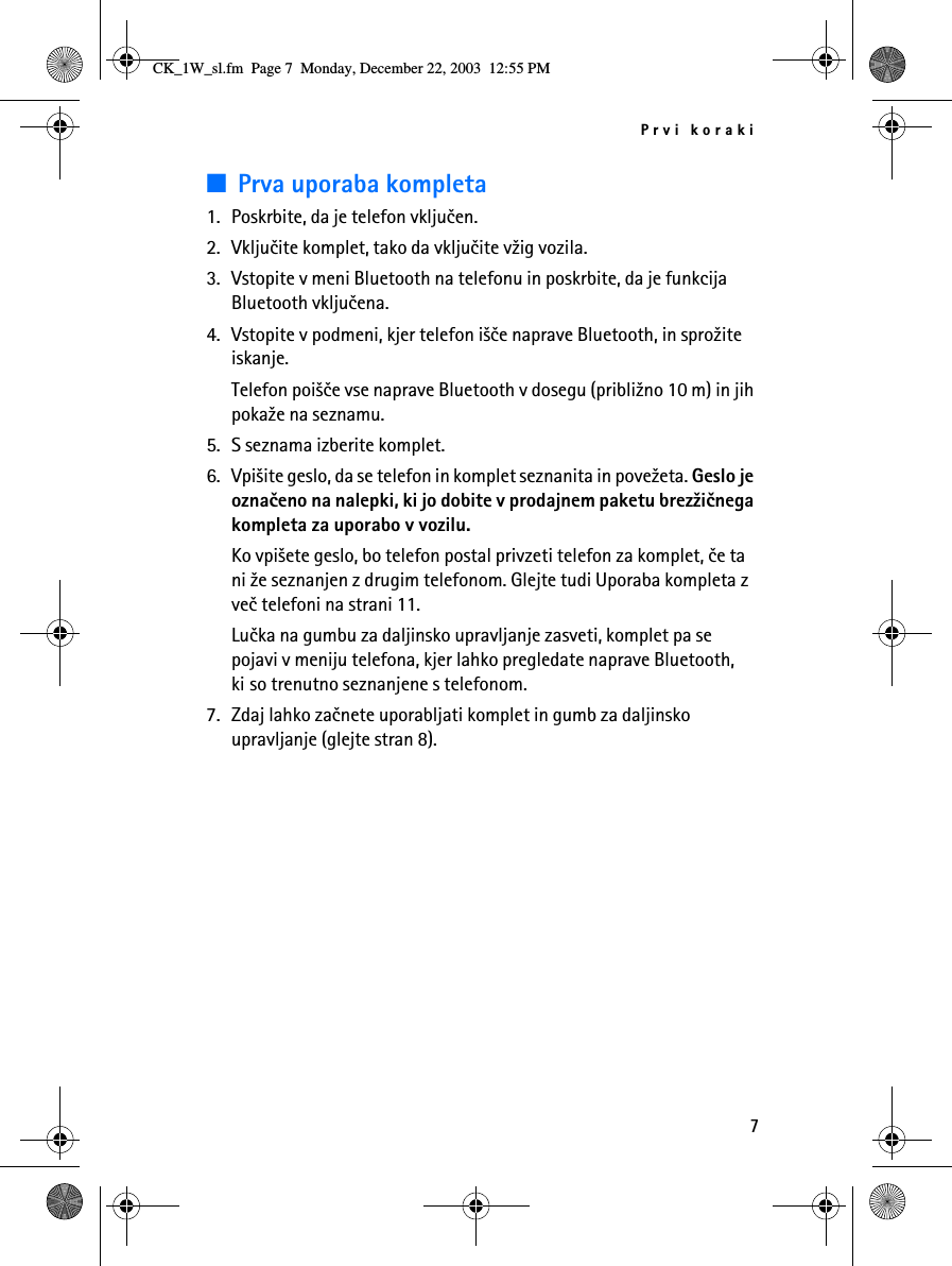 Prvi koraki7■Prva uporaba kompleta1. Poskrbite, da je telefon vkljuèen.2. Vkljuèite komplet, tako da vkljuèite v¾ig vozila.3. Vstopite v meni Bluetooth na telefonu in poskrbite, da je funkcija Bluetooth vkljuèena.4. Vstopite v podmeni, kjer telefon i¹èe naprave Bluetooth, in spro¾ite iskanje.Telefon poi¹èe vse naprave Bluetooth v dosegu (pribli¾no 10 m) in jih poka¾e na seznamu.5. S seznama izberite komplet.6. Vpi¹ite geslo, da se telefon in komplet seznanita in pove¾eta. Geslo je oznaèeno na nalepki, ki jo dobite v prodajnem paketu brez¾iènega kompleta za uporabo v vozilu.Ko vpi¹ete geslo, bo telefon postal privzeti telefon za komplet, èe ta ni ¾e seznanjen z drugim telefonom. Glejte tudi Uporaba kompleta z veè telefoni na strani 11.Luèka na gumbu za daljinsko upravljanje zasveti, komplet pa se pojavi v meniju telefona, kjer lahko pregledate naprave Bluetooth, ki so trenutno seznanjene s telefonom.7. Zdaj lahko zaènete uporabljati komplet in gumb za daljinsko upravljanje (glejte stran 8).CK_1W_sl.fm  Page 7  Monday, December 22, 2003  12:55 PM